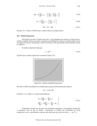 121

Estatística – Notas de Aulas

 n
1 n
 n

VM = b  ∑ x i y i −  ∑ x i   ∑ y i   .
n  i =1   i =1  
 i =1
2
 n
1 n
 
VT = b  ∑ y i2 −  ∑ y i  
n  i =1  
 i =1



.

.

VR = VT − VM

(18.9)

(18.10)

(18.11)

Exemplo 18.3 – Efetuar a ANOVA para o modelo obtido no exemplo anterior.
18.4 – Modelo Exponencial

Há situações nas quais o modelo linear não é o mais adequado para expressar a relação entre as
variáveis estudadas. Nestes casos pode-se pesquisar a possibilidade de expressar a referida relação através
de modelos não lineares. Os principais modelos não lineares serão apresentados de forma bastante sucinta
na seqüência.
O modelo exponencial é dado por:

y = α e βx

.

(18.12)

O gráfico para o modelo exponencial é mostrado na Figura 18.2.

Figura 18.2 – Gráfico do Modelo Exponencial.
Para obter os EMV dos parâmetros do modelo pode-se partir da forma linearizada, dada por:

ln y = ln α + β x
Fazendo A = ln α, obtém-se o sistema normal dado por:
n

ˆ
ˆ
An + β∑ xi =
i =1

n

∑ ln y
i =1

n

n

i =1

i =1

ˆ
ˆ
A ∑ x i + β ∑ x i2 =

n

∑
i =1

i





x i ln y i 



(18.13)

É importante ressaltar que, do ponto vista estritamente matemático, o procedimento adotado não
é consistente, uma vez que, ao efetuar a linearização, os resíduos são considerados na forma
multiplicativa, isto é, o procedimento exige que cada observação seja escrita na forma y i = α e β x i ε i .

Professor Inácio Andruski Guimarães, DSc.

 