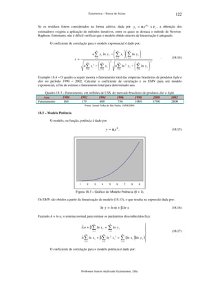 122

Estatística – Notas de Aulas

Se os resíduos forem considerados na forma aditiva, dada por y i = α e β xi + ε i , a obtenção dos
estimadores exigiria a aplicação de métodos iterativos, entre os quais se destaca o método de NewtonRaphson. Entretanto, não é difícil verificar que o modelo obtido através da linearização é adequado.
O coeficiente de correlação para o modelo exponencial é dado por:
n
 n
 n

n ∑ x i ln y i −  ∑ x i   ∑ ln y i 
i =1
 i =1   i =1


r =

n
 n

n ∑ x i2 −  ∑ x i 
i =1
 i =1 

2

n
 n

n ∑ ln 2 y i −  ∑ ln y i 
i =1
 i =1


.

(18.14)

2

Exemplo 18.4 – O quadro a seguir mostra o faturamento total das empresas brasileiras de produtos light e
diet no período 1990 – 2002. Calcular o coeficiente de correlação e os EMV para um modelo
exponencial, a fim de estimar o faturamento total para determinado ano.
Quadro 18.3 – Faturamento, em milhões de US$, do mercado brasileiro de produtos diet e light.
Ano
1990
1992
1994
1996
1998
2000
2002
Faturamento
160
175
400
736
1000
1700
2800
Fonte: Jornal Folha de São Paulo, 18/08/2004.

18.5 – Modelo Potência

O modelo, ou função, potência é dado por

y = αx β .

1

2

3

4

5

6

(18.15)

7

8

9

Figura 18.3 – Gráfico do Modelo Potência (β > 1).
Os EMV são obtidos a partir da linearização do modelo (18.15), o que resulta na expressão dada por:

ln y = ln α + β ln x

(18.16)

Fazendo A = ln α, o sistema normal para estimar os parâmetros desconhecidos fica:




i =1
i =1

n
n
n
ˆ
ˆ
A ∑ ln x i + β ∑ ln 2 x i2 = ∑ (ln x i )(ln y i )

i =1
i =1
i =1

n

ˆ
ˆ
A n + β ∑ ln x i =

n

∑ ln y

i

O coeficiente de correlação para o modelo potência é dado por:

Professor Inácio Andruski Guimarães, DSc.

(18.17)

 