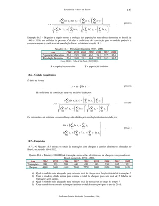 123

Estatística – Notas de Aulas

n
 n
 n

n ∑ (ln x i )( ln y i ) −  ∑ ln x i   ∑ ln y i 
i =1
 i =1
  i =1


r =



n ∑ ln 2 x i −  ∑ ln x i 
i =1
 i =1

n

n

2

.



n ∑ ln 2 y i −  ∑ ln y i 
i =1
 i =1

n

n

(18.18)

2

Exemplo 18.7 – O quadro a seguir mostra a evolução das populações masculina e feminina no Brasil, de
1940 a 2000, em milhões de pessoas. Calcular o coeficiente de correlação para o modelo potência e
compara-lo com o coeficiente de correlação linear, obtido no exemplo 18.1.
Quadro 18.1 – População Brasileira 1940 – 2000.
Ano
1940 1950 1960 1970 1980 1991
População Masculina 20,6 25,9 35,0 46,3 59,1 72,5
População Feminina 20,6 26,0 35,1 46,8 59,9 74,3

2000
83,6
86,2

Fonte: IBGE – Folha de São Paulo (30/09/2003)

X = população masculina

Y = população feminina

18.6 – Modelo Logarítmico

É dado na forma
.

y = α + β ln x

(18.19)

O coeficiente de correlação para este modelo é dado por:
n
 n
 n

n ∑ (ln x i )( y i ) −  ∑ ln x i   ∑ y i 
i =1
 i =1
  i =1 

r=



n ∑ ln 2 x i −  ∑ ln x i 
i =1
 i =1

n

n

2

.



n∑ y i −  ∑ y i 
i =1
 i =1 
n

n

(18.20)

2

Os estimadores de máxima verossimilhança são obtidos pela resolução do sistema dado por:
n

ˆ
ˆ
α n + β ∑ ln x i =
i =1

n

∑y

i

i =1

n

n

i =1

i =1

ˆ
ˆ
α ∑ x i + β ∑ ln 2 x i =

n

∑
i =1





y i ln x i 



.

(18.21)

18.7 – Exercícios

18.7.1) O Quadro 18.4 mostra os totais de transações com cheques e cartões eletrônicos efetuadas no
Brasil, no período 1994-2002.
Quadro 18.4 – Totais (× 1000000) de transações com cartões eletrônicos e de cheques compensados no
Brasil, no período 1994 – 2002.
Ano
1994
1995
1996
1997
1998
1999
2000
2001
2002
Transações
200
300
380
440
490
580
730
853
937
Cheques
4140
3400
3160
2940
2750
2600
2630
2600
2420
a) Qual o modelo mais adequado para estimar o total de cheques em função do total de transações ?
b) Usar o modelo obtido acima para estimar o total de cheques para um total de 2 bilhões de
transações com cartão.
c) Qual o modelo mais adequado para estimar o total de transações ao longo do tempo ?
d) Usar o modelo encontrado acima para estimar o total de transações para o ano de 2010.

Professor Inácio Andruski Guimarães, DSc.

 