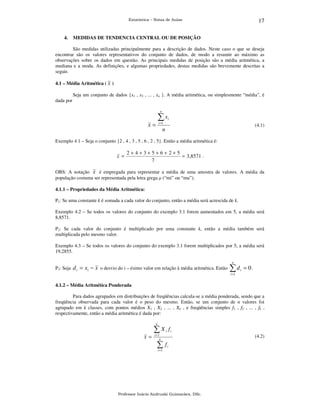 17

Estatística – Notas de Aulas

4.

MEDIDAS DE TENDENCIA CENTRAL OU DE POSIÇÃO

São medidas utilizadas principalmente para a descrição de dados. Neste caso o que se deseja
encontrar são os valores representativos do conjunto de dados, de modo a resumir ao máximo as
observações sobre os dados em questão. As principais medidas de posição são a média aritmética, a
mediana e a moda. As definições, e algumas propriedades, destas medidas são brevemente descritas a
seguir.
4.1 – Média Aritmética ( x )
dada por

Seja um conjunto de dados {x1 , x2 , ... , xn }. A média aritmética, ou simplesmente “média”, é
n

∑x

i

i =1

x=

(4.1)

n

Exemplo 4.1 – Seja o conjunto {2 , 4 , 3 , 5 , 6 , 2 , 5}. Então a média aritmética é:

x =

2+4+3+5+6+2+5
= 3,8571 .
7

OBS: A notação x é empregada para representar a média de uma amostra de valores. A média da
população costuma ser representada pela letra grega µ (“mi” ou “mu”).
4.1.1 – Propriedades da Média Aritmética:
P1: Se uma constante k é somada a cada valor do conjunto, então a média será acrescida de k.
Exemplo 4.2 – Se todos os valores do conjunto do exemplo 3.1 forem aumentados em 5, a média será
8,8571.
P2: Se cada valor do conjunto é multiplicado por uma constante k, então a média também será
multiplicada pelo mesmo valor.
Exemplo 4.3 – Se todos os valores do conjunto do exemplo 3.1 forem multiplicados por 5, a média será
19,2855.
n

P3: Seja

d i = xi − x o desvio do i – ésimo valor em relação à média aritmética. Então

∑d

i

= 0.

i =1

4.1.2 – Média Aritmética Ponderada
Para dados agrupados em distribuições de freqüências calcula-se a média ponderada, sendo que a
freqüência observada para cada valor é o peso do mesmo. Então, se um conjunto de n valores foi
agrupado em k classes, com pontos médios X1 , X2 , ... , Xk , e freqüências simples f1 , f2 , ... , fk ,
respectivamente, então a média aritmética é dada por:
k

∑X
x=

fi

i

i =1
k

∑f

(4.2)
i

i =1

Professor Inácio Andruski Guimarães, DSc.

 