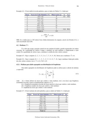 18

Estatística – Notas de Aulas

Exemplo 4.4 – O teor médio de ácido palmítico, para os dados da Tabela 3.1, é dado por:
Classe
1
2
3
4
5
6
7
8

Teores de Ácido Palmítico (%)
3,8 |-- 5,0
5,0 |-- 6,2
6,2 |-- 7,4
7,4 |-- 8,6
8,6 |-- 9,8
9,8 |-- 11,0
11,0 |-- 12,2
12,2 |-- 13,4
Total (n)
x =

Observações (fi)
9
24
21
8
6
24
21
7
120

Xi
4,4

Xi fi
39,6

12,8

89,6

1024 , 4
≅ 8 , 54
120

OBS: Se a média para os 120 valores fosse obtida diretamente do conjunto, através da fórmula (4.1), o
valor encontrado seria 8,40.
4.2 – Mediana ( ~ )
x
É o valor que ocupa a posição central em um conjunto de dados, quando organizados em ordem
crescente. Se a quantidade de valores é ímpar, a mediana, ou valor mediano, é simplesmente o valor
central. Se a quantidade de valores é par, a mediana é a média dos dois valores centrais.
Exemplo 4.5 – Seja o conjunto {2 , 2 , 3 , 5 , 5 , 6 , 7 , 7 , 9 , 9 , 10}. Neste caso a mediana é ~ = 6.
x
Exemplo 4.6 – Seja o conjunto {0 , 1 , 1 , 2 , 3 , 4 , 5 , 5 , 6 , 6 , 7 , 8}. Aqui a mediana é dada pela média
dos dois valores centrais, isto é, ~ = (4 + 5)/2 = 4,5.
x
4.2.1 – Mediana para dados agrupados em distribuições de freqüências
Para dados agrupados em distribuições de freqüências pode-se utilizar para o cálculo da mediana
a expressão:

~ = LI ~
x
x

n
 − fca
+2
 fme





h




(4.3)

onde:
LIx = limite inferior da classe que contém o valor mediano, isto é, da classe cuja freqüência
acumulada crescente é igual ou imediatamente superior a n / 2.
fca = freqüência acumulada crescente da classe anterior à classe que contém o valor mediano.
fme = freqüência simples da classe que contém o valor mediano.
h = amplitude da classe que contém o valor mediano.
Exemplo 4.7 – O teor mediano de ácido palmítico, para os dados da Tabela 3.1, é dado por:
Classe
1
2
3
4
5
6
7
8

Teores de Ácido Palmítico (%)
3,8 |-- 5,0
5,0 |-- 6,2
6,2 |-- 7,4
7,4 |-- 8,6
8,6 |-- 9,8
9,8 |-- 11,0
11,0 |-- 12,2
12,2 |-- 13,4
Total (n)

Observações (fi)
9
24
21
8
6
24
21
7
120

Professor Inácio Andruski Guimarães, DSc.

faci
9
33
54
62

 