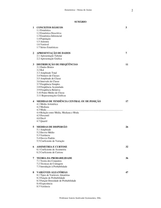 2

Estatística – Notas de Aulas

SUMÁRIO
1

CONCEITOS BÁSICOS
1.1 Estatística
1.2 Estatística Descritiva
1.3 Estatística Inferencial
1.4 População
1.5 Amostra
1.6 Variável
1.7 Séries Estatísticas

5

2

APRESENTAÇÃO DE DADOS
2.1 Apresentação Tabular
2.2 Apresentação Gráfica

7

3

DISTRIBUIÇÃO DE FREQÜÊNCIAS
3.1 Dados Brutos
3.2 Rol
3.3 Amplitude Total
3.4 Número de Classes
3.5 Amplitude de Classe
3.6 Intervalo de Classe
3.7 Freqüência Simples
3.8 Freqüência Acumulada
3.9 Freqüência Relativa
3.10 Ponto Médio de Classe
3.11 Representações Gráficas

11

4

MEDIDAS DE TENDÊNCIA CENTRAL OU DE POSIÇÃO
4.1 Média Aritmética
4.2 Mediana
4.3 Moda ...........................................................................................................................
4.4 Relação entre Média, Mediana e Moda
4.5 Percentil
4.6 Decil
4.7 Quartil

17

5

MEDIDAS DE DISPERSÃO
5.1 Amplitude
5.2 Desvio Médio
5.3 Variância
5.4 Desvio Padrão
5.5 Coeficiente de Variação

26

6

ASSIMETRIA E CURTOSE
6.1 Coeficiente de Assimetria
6.2 Coeficiente de Curtose

32

7

TEORIA DA PROBABILIDADE
7.1 Teoria dos Conjuntos
7.2 Técnicas de Contagem
7.3 Introdução à Probabilidade

36

8

VARIÁVEIS ALEATÓRIAS
8.1 Tipos de Variáveis Aleatórias
8.2 Função de Probabilidade
8.3 Função Densidade de Probabilidade
8.4 Expectância
8.5 Variância

47

Professor Inácio Andruski Guimarães, DSc.

 