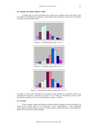 21

Estatística – Notas de Aulas

4.4 – Relação entre Média, Mediana e Moda
A relação entre os valores encontrados para a média, para a mediana e para a moda indica o tipo
de assimetria da distribuição de freqüências. Aqui entende-se por assimetria o grau de desvio dos dados
em relação ao centro da distribuição.

Figura 4.1 – Assimetria positiva (Mo < ~ < x ).
x

Figura 4.2 – Assimetria negativa (Mo > ~ >
x

x ).

22

Figura 4.3 – Distribuição simétrica (normal) (Mo = ~ =
x

x ).

Na prática é comum obter distribuições de freqüências cujas medidas não apresentam nenhum dos
comportamentos descritos, e ilustrados, nas Figuras 4.1 a 4.3. Neste caso recomenda-se excluir a moda
nas relações mostradas acima, isto é, comparar apenas a média e a mediana.
4.5 - Percentil
O valor mediano é aquele que divide um conjunto de dados ordenados em duas partes iguais. Da
mesma forma, também pode ser útil discriminar valores correspondentes a uma determinada
percentagem. Este tipo de situação ocorre, por exemplo, quando se deseja determinar a renda familiar que
define os 10% mais ricos em uma sociedade.

Professor Inácio Andruski Guimarães, DSc.

 
