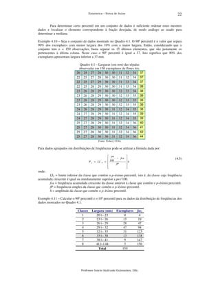 22

Estatística – Notas de Aulas

Para determinar certo percentil em um conjunto de dados é suficiente ordenar estes mesmos
dados e localizar o elemento correspondente à fração desejada, de modo análogo ao usado para
determinar a mediana.
Exemplo 4.10 – Seja o conjunto de dados mostrado no Quadro 4.1. O 90o percentil é o valor que separa
90% dos exemplares com menor largura dos 10% com a maior largura. Então, considerando que o
conjunto tem n = 150 observações, basta separar os 15 últimos elementos, que são justamente os
pertencentes à última coluna. Neste caso o 90o percentil é igual a 37. Isto significa que 90% dos
exemplares apresentam largura inferior a 37 mm.
Quadro 4.1 – Larguras (em mm) das sépalas
observadas em 150 exemplares de flores íris.
20 25 27 28 30 30 31 32 34 37
22 25 27 28 30 30 31 32 34 37
22 25 27 29 30 30 31 33 34 37
22 25 28 29 30 30 31 33 34 38
23 26 28 29 30 30 32 33 34 38
23 26 28 29 30 30 32 33 35 38
23 26 28 29 30 30 32 33 35 38
23 26 28 29 30 30 32 33 35 38
24 26 28 29 30 31 32 34 35 38
24 27 28 29 30 31 32 34 35 39
24 27 28 29 30 31 32 34 35 39
25 27 28 29 30 31 32 34 36 40
25 27 28 30 30 31 32 34 36 41
25 27 28 30 30 31 32 34 36 42
25 27 28 30 30 31 32 34 36 44
Fonte: Fisher (1936).

Para dados agrupados em distribuições de freqüências pode-se utilizar a fórmula dada por:

P p = LI

P

 pn

 100 − fca 
+ 
h
fP







(4.5)

onde:
LIP = limite inferior da classe que contém o p–ésimo percentil, isto é, da classe cuja freqüência
acumulada crescente é igual ou imediatamente superior a pn / 100.
fca = freqüência acumulada crescente da classe anterior à classe que contém o p–ésimo percentil.
fP = freqüência simples da classe que contém o p–ésimo percentil.
h = amplitude da classe que contém o p–ésimo percentil.
Exemplo 4.11 – Calcular o 90o percentil e o 10o percentil para os dados da distribuição de freqüências dos
dados mostrados no Quadro 4.1.
Classes
1
2
3
4
5
6
7
8

Largura (mm)
20 |-- 23
23 |-- 26
26 |-- 29
29 |-- 32
32 |-- 35
35 |-- 38
38 |-- 41
41 |--| 44
Total

Exemplares
4
15
28
47
31
13
9
3
150

faci
4
19
47
94
125
138
147
150

Professor Inácio Andruski Guimarães, DSc.

 