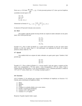 Estatística – Notas de Aulas

23

Neste caso: p = 90. Então 90 × 150 = 135 . O valor procurado pertence à 6ª. classe, que tem freqüência
100
acumulada crescente igual a 138.
LIP = 35
fca = 125
fP = 13
h = 38 – 35 = 3

Substituindo na fórmula 4.5: P = 35 +  135 − 125
90

13



.
 ( 3 ) ≅ 37 , 3


O cálculo do 10o percentil é deixado como exercício.
4.6 - Decil

Esta medida é aplicada quando de deseja dividir um conjunto de dados ordenados em dez partes
iguais. Não é difícil perceber que:
D1 = P10
D2 = P20
D3 = P30
...
D9 = P90

Exemplo 4.12 – Para os dados do Quadro 4.1, o quarto decil corresponde ao valor que separa quatro
décimos, ou 40% dos valores. Para n = 150 observações, isto representa 60 valores, ou as quatro
primeiras colunas. Então D4 = 30.
4.7 - Quartil

Esta medida divide um conjunto de dados ordenados em quatro partes iguais. Também é fácil
perceber que:
Q1 = P25
Q2 = P50
Q3 = P75

Exemplo 4.13 – Para os dados do Quadro 4.1, o terceiro quartil é valor que separa o conjunto em duas
partes, uma correspondente a 75% dos valores e outra correspondente a 25% dos valores. Como o
conjunto possui 150 observações, e ¾ de 150 correspondem a 112,5, o elemento procurado é a média do
112o e do 113o valores. Então o Q3 = 33 (verifique no próprio quadro !)

4.8 - Exercícios

4.8.1) O Quadro 3.1 foi utilizado para construir uma distribuição de freqüências no Exercício 3.12.
Calcular, para a distribuição de freqüências obtida:
1)
2)
3)
4)
5)
6)
7)

Média.
Mediana.
Moda.
Comparar os resultados obtidos com os reais valores.
Estudar a assimetria da distribuição.
Calcular o 10o e o 90o percentís.
Calcular o 1o e o 4o quartís.

Respostas: O quadro original é dado a seguir.

Professor Inácio Andruski Guimarães, DSc.

 