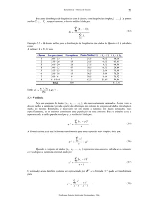 27

Estatística – Notas de Aulas

Para uma distribuição de freqüências com k classes, com freqüências simples f1 , ... , fk , e pontos
médios X1 , ... , Xk , respectivamente, o desvio médio é dado por:
k

∑

X i − x fi

(5.3)

i =1

D =

k

∑

fi

i =1

Exemplo 5.3 – O desvio médio para a distribuição de freqüências dos dados do Quadro 4.1 é calculado
como:
A média é x = 31,02 mm.
Classes
1
2
3
4
5
6
7
8

Largura (mm)
20 |-- 23
23 |-- 26
26 |-- 29
29 |-- 32
32 |-- 35
35 |-- 38
38 |-- 41
41 |--| 44
Total

Ponto Médio (Xi)
21,5
24,5
27,5
30,5
33,5
36,5
39,5
42,5

Exemplares
4
15
28
47
31
13
9
3
150

| Xi – x |
9,52
6,52
3,52
0,52
2,48
5,48
8,48
11,48

| Xi – x | fi
38,08
97,80
98,56
24,44
76,88
71,24
76,32
34,44
517,76

Então D = 517 , 76 3 , 4517 .
150
5.3 – Variância

Seja um conjunto de dados {x1 , x2 , ... , xn }, não necessariamente ordenados. Assim como o
desvio médio, a variância é gerada a partir das diferenças dos valores do conjunto de dados em relação à
média do mesmo. Entretanto, é necessário ter em mente a natureza dos dados estudados, mais
especificamente, se os mesmos constituem uma população ou uma amostra. Para o primeiro caso, e
representando a média populacional por µ , a variância é dada por:
n

∑ (x
2

σ

i

− µ

)2

.

i =1

=

(5.4)

n

A fórmula acima pode ser facilmente transformada para uma expressão mais simples, dada por:
n

∑
2

σ

x i2

i =1

=

− µ

n

2

.

(5.6)

Quando o conjunto de dados {x1 , x2 , ... , xn } representa uma amostra, calcula-se o estimador
corrigido para a variância amostral, dado por
n

∑ (x
s

2

i

− x)

2

i =1

=

n −1

.

(5.7)

ˆ2
O estimador acima também costuma ser representado por σ , e a fórmula (5.7) pode ser transformada
para
n

∑
s

2

=

x i2

i =1

n −1

−

nx 2
n −1

.

Professor Inácio Andruski Guimarães, DSc.

(5.8)

 