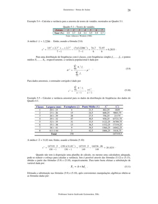 28

Estatística – Notas de Aulas

Exemplo 5.4 – Calcular a variância para a amostra de teores de vanádio, mostrados no Quadro 5.1.
Quadro 5.1 – Teores de vanádio.
Estrato
1
2
3
4
5
6
Teor (%) 3,9 2,7 2,8 3,1 3,5 3,9

7
2,7

Fonte: Johnson e Wichern (1988)

A média é x = 3 , 2286 . Então, usando a fórmula (5.8):

s2 =

3,9 2 + 2 ,7 2 + ... + 2 ,7 2 ( 7 )( 3, 2286 2 ) 74 ,7 72 ,97
−
=
−
= 0 , 2833 .
7 −1
7 −1
6
6

Para uma distribuição de freqüências com k classes, com freqüências simples f1 , ... , fk , e pontos
médios X1 , ... , Xk , respectivamente, a variância populacional é dada por:
k

∑
σ

2

=

X

2
i

fi

i =1

− µ

k

∑

2

.

(5.9)

fi

i =1

Para dados amostrais, o estimador corrigido é dado por
k

∑
s2 =

X

2
i

fi

i =1

−

n −1

nx 2 .
n −1

(5.10)

Exemplo 5.5 – Calcular a variância amostral para os dados da distribuição de freqüências dos dados do
Quadro 4.1.
Classes
1
2
3
4
5
6
7
8

A média é

Largura (mm)
20 |-- 23
23 |-- 26
26 |-- 29
29 |-- 32
32 |-- 35
35 |-- 38
38 |-- 41
41 |--| 44
Total

Exemplares (fi)
4
15
28
47
31
13
9
3
150

Ponto Médio (Xi)
21,5
24,5
27,5
30,5
33,5
36,5
39,5
42,5

Xi2
462,25
600,25
756,25
930,25
1122,25
1332,25
1560,25
1806,25

Xi2fi
1849
9003,75
21175
43721,75
34789,75
17319,25
14042,25
5418,75
147319,5

x = 31,02 mm. Então, usando a fórmula (5.10):
s2 =

147319 , 5 (150 )( 31 , 02 2 ) 147319 ,5 144336 , 06
−
=
−
= 20 , 0231 .
150 − 1
150 − 1
149
149

Quando não tem à disposição uma planilha de cálculo, ou mesmo uma calculadora adequada,
pode-se reduzir o esforço para calcular a variância. Isto é possível através das fórmulas (5.12) e (5.13),
obtidas a partir das fórmulas (5.9) e (5.10), respectivamente. Para tanto basta efetuar a substituição de
variável dada por:
X i = A + hd i .
(5.11)
Efetuada a substituição nas fórmulas (5.9) e (5.10), após convenientes manipulações algébricas obtém-se
as fórmulas dadas por:

Professor Inácio Andruski Guimarães, DSc.

 