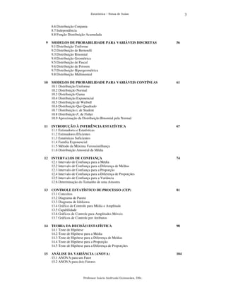3

Estatística – Notas de Aulas

8.6 Distribuição Conjunta
8.7 Independência
8.8 Função Distribuição Acumulada
9

MODELOS DE PROBABILIDADE PARA VARIÁVEIS DISCRETAS
9.1 Distribuição Uniforme
9.2 Distribuição de Bernoulli
9.3 Distribuição Binomial
9.4 Distribuição Geométrica
9.5 Distribuição de Pascal
9.6 Distribuição de Poisson
9.7 Distribuição Hipergeométrica
9.8 Distribuição Multinomial

56

10

MODELOS DE PROBABILIDADE PARA VARIÁVEIS CONTÍNUAS
10.1 Distribuição Uniforme
10.2 Distribuição Normal
10.3 Distribuição Gama
10.4 Distribuição Exponencial
10.5 Distribuição de Weibull
10.6 Distribuição Qui-Quadrado
10.7 Distribuição t, de Student
10.8 Distribuição F, de Fisher
10.9 Aproximação da Distribuição Binomial pela Normal

61

11

INTRODUÇÃO À INFERÊNCIA ESTATÍSTICA
11.1 Estimadores e Estatísticas
11.2 Estimadores Eficientes
11.3 Estatísticas Suficientes
11.4 Família Exponencial
11.5 Método da Máxima Verossimilhança
11.6 Distribuição Amostral da Média

67

12

INTERVALOS DE CONFIANÇA
12.1 Intervalo de Confiança para a Média
12.2 Intervalo de Confiança para a Diferença de Médias
12.3 Intervalo de Confiança para a Proporção
12.4 Intervalo de Confiança para a Diferença de Proporções
12.5 Intervalo de Confiança para a Variância
12.6 Determinação do Tamanho de uma Amostra

74

13

CONTROLE ESTATÍSTICO DE PROCESSO (CEP)
13.1 Conceitos
13.2 Diagrama de Pareto
13.3 Diagrama de Ishikawa
13.4 Gráfico de Controle para Média e Amplitude
13.5 Capabilidade
13.6 Gráficos de Controle para Amplitudes Móveis
13.7 Gráficos de Controle por Atributos

81

14

TEORIA DA DECISÃO ESTATÍSTICA
14.1 Teste de Hipótese
14.2 Teste de Hipótese para a Média
14.3 Teste de Hipótese para a Diferença de Médias
14.4 Teste de Hipótese para a Proporção
14.5 Teste de Hipótese para a Diferença de Proporções

98

15

ANÁLISE DA VARIÂNCIA (ANOVA)
15.1 ANOVA para um Fator
15.2 ANOVA para dois Fatores

104

Professor Inácio Andruski Guimarães, DSc.

 