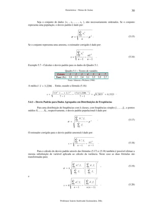 30

Estatística – Notas de Aulas

Seja o conjunto de dados {x1 , x2 , ... , xn }, não necessariamente ordenados. Se o conjunto
representa uma população, o desvio padrão é dado por:
n

∑x

2
i

−µ2 .

i =1

σ =

n

(5.15)

Se o conjunto representa uma amostra, o estimador corrigido é dado por:
n

∑x

2
i

i =1

s=

nx 2
n −1

−

n −1

.

(5.16)

Exemplo 5.7 – Calcular o desvio padrão para os dados do Quadro 5.1.
Quadro 5.1 – Teores de vanádio.
Estrato
1
2
3
4
5
6
Teor (%) 3,9 2,7 2,8 3,1 3,5 3,9

7
2,7

Fonte: Johnson e Wichern (1988)

A média é x = 3 , 2286 . Então, usando a fórmula (5.16):
s =

3 , 9 2 + ... + 2 , 7 2
( 7 )( 3 , 2286
−
7 −1
7 −1

2

)

=

0 , 2833

= 0 , 5323 .

5.4.1 – Desvio Padrão para Dados Agrupados em Distribuições de Freqüências

Para uma distribuição de freqüências com k classes, com freqüências simples f1 , ... , fk , e pontos
médios X1 , ... , Xk , respectivamente, o desvio padrão populacional é dado por:
k

∑

2
i

X

fi

i =1

σ =

− µ

k

∑

.

(5.17)

.

2

(5.18)

fi

i =1

O estimador corrigido para o desvio padrão amostral é dado por:
k

∑

X

2
i

fi

i =1

s =

nx 2
n −1

−

n −1

Para o cálculo do desvio padrão através das fórmulas (5.17) e (5.18) também é possível efetuar a
mesma substituição de variável aplicada ao cálculo da variância. Neste caso as duas fórmulas são
transformadas para:
k

∑
σ = h

d i2 f i

i =1
k

∑

fi

i =1



− 





∑1 d i f i 
i=

k

∑1 f i 
i=

k

2

,

(5.19)

.

(5.20)

e
k

∑
s = h

d i2 f i

i =1

n −1

 k

 ∑ d i fi 
 i =1

−
n ( n − 1)

2

Professor Inácio Andruski Guimarães, DSc.

 