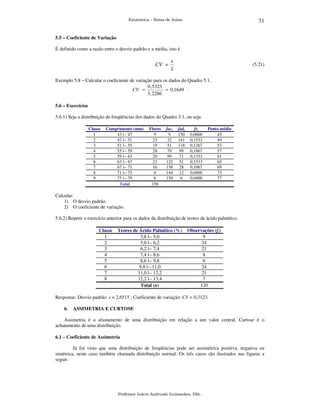 31

Estatística – Notas de Aulas

5.5 – Coeficiente de Variação

É definido como a razão entre o desvio padrão e a média, isto é

CV =

s
x

(5.21)

Exemplo 5.8 – Calcular o coeficiente de variação para os dados do Quadro 5.1.
0 ,5323
CV =
= 0 ,1649 .
3, 2286
5.6 – Exercícios

5.6.1) Seja a distribuição de freqüências dos dados do Quadro 3.1, ou seja:
Classe
1
2
3
4
5
6
7
8
9

Comprimento (mm)
43 |-- 47
47 |-- 51
51 |-- 55
55 |-- 59
59 |-- 63
63 |-- 67
67 |-- 71
71 |-- 75
75 |-- 79
Total

Flores
9
23
19
28
20
23
16
6
6
150

faci
9
32
51
79
99
122
138
144
150

fadi
150
141
118
99
71
51
28
12
6

fri
0,0600
0,1533
0,1267
0,1867
0,1333
0,1533
0,1067
0,0400
0,0400

Ponto médio
45
49
53
57
61
65
69
73
77

Calcular:
1) O desvio padrão.
2) O coeficiente de variação.
5.6.2) Repetir o exercício anterior para os dados da distribuição de teores de ácido palmítico.
Classe
1
2
3
4
5
6
7
8

Teores de Ácido Palmítico (%)
3,8 |-- 5,0
5,0 |-- 6,2
6,2 |-- 7,4
7,4 |-- 8,6
8,6 |-- 9,8
9,8 |-- 11,0
11,0 |-- 12,2
12,2 |-- 13,4
Total (n)

Observações (fi)
9
24
21
8
6
24
21
7
120

Respostas: Desvio padrão: s = 2,6515 ; Coeficiente de variação: CV = 0,3123.
6.

ASSIMETRIA E CURTOSE

Assimetria é o afastamento de uma distribuição em relação a um valor central. Curtose é o
achatamento de uma distribuição.
6.1 – Coeficiente de Assimetria

Já foi visto que uma distribuição de freqüências pode ser assimétrica positiva, negativa ou
simétrica, neste caso também chamada distribuição normal. Os três casos são ilustrados nas figuras a
seguir.

Professor Inácio Andruski Guimarães, DSc.

 