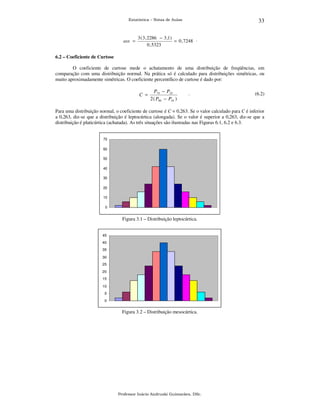 33

Estatística – Notas de Aulas

ass =

3 ( 3 , 2286 − 3 ,1)
= 0 , 7248 .
0 , 5323

6.2 – Coeficiente de Curtose

O coeficiente de curtose mede o achatamento de uma distribuição de freqüências, em
comparação com uma distribuição normal. Na prática só é calculado para distribuições simétricas, ou
muito aproximadamente simétricas. O coeficiente percentílico de curtose é dado por:

C =

P75 − P25
2 ( P90 − P10 )

.

(6.2)

Para uma distribuição normal, o coeficiente de curtose é C = 0,263. Se o valor calculado para C é inferior
a 0,263, diz-se que a distribuição é leptocúrtica (alongada). Se o valor é superior a 0,263, diz-se que a
distribuição é platicúrtica (achatada). As três situações são ilustradas nas Figuras 6.1, 6.2 e 6.3.
70
60
50
40
30
20
10
0

Figura 3.1 – Distribuição leptocúrtica.
45
40
35
30
25
20
15
10
5
0

Figura 3.2 – Distribuição mesocúrtica.

Professor Inácio Andruski Guimarães, DSc.

 