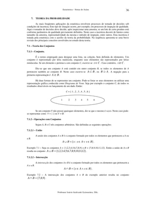 36

Estatística – Notas de Aulas

7.

TEORIA DA PROBABILIDADE

As mais freqüentes aplicações da estatística envolvem processos de tomada de decisões sob
condições de incerteza. Este tipo de situação ocorre, por exemplo, em processos de inspeção de qualidade.
Aqui o tomador de decisões deve decidir, após inspecionar uma amostra, se um lote de certo produto está
conforme parâmetros de qualidade previamente definidos. Neste caso a incerteza decorre de fatores como
tamanho da amostra, representatividade da mesma e método de inspeção, entre outros. Esta incerteza é
tratada pela estatística com o auxílio da teoria da probabilidade. Na seqüência apresenta-se uma breve
revisão dos principais conceitos envolvidos no estudo desta teoria.
7.1 – Teoria dos Conjuntos
7.1.1 – Conjunto.

É o termo empregado para designar uma lista, ou coleção, bem definida de elementos. Um
conjunto é representado por letra maiúscula, enquanto seus elementos são representados por letras
minúsculas. Se um elemento x pertence a um conjunto C, escreve-se x ∈ C . Caso contrário, x ∉ C .
Diz–se que um conjunto A está contido em outro conjunto B, se todos os elementos de A
pertencem também ao conjunto B. Neste caso escreve-se A ⊂ B , ou B ⊃ A . A negação para a
primeira representação é A ⊄ B .
Há duas formas de se representar um conjunto. Pode-se listar os seus elementos ou utilizar uma
representação gráfica conhecida como Diagrama de Venn. Seja por exemplo o conjunto C, de todos os
resultados observáveis no lançamento de um dado. Então:
C={1,2,3,4,5,6}
1

2

3

4

5

6

Se um conjunto V não possui quaisquer elementos, diz-se que o mesmo é vazio. Neste caso podese representar como V = { } ou V = Ø.
7.1.2 – Operações com Conjuntos

Sejam A, B e C três conjuntos arbitrários. São definidas as seguintes operações:
7.1.2.1 – União

A união dos conjuntos A e B é o conjunto formado por todos os elementos que pertencem a A ou
a B.

A ∪ B = {x : x ∈ A ∨ x ∈ B} .
Exemplo 7.1 – Seja os conjuntos A = {1,2,3,4,5,6,7,8,9} e B = {7,8,9,10,11,12}. Então a união de A e B
resulta no conjunto A ∪ B = {1,2,3,4,5,6,7,8,9,10,11,12} .
7.1.2.2 – Intersecção

A intersecção dos conjuntos A e B é o conjunto formado por todos os elementos que pertencem a
A e a B.

A ∩ B = {x ∈ A ∧ x ∈ B} .
Exemplo 7.2 – A intersecção dos conjuntos A e B do exemplo anterior resulta no conjunto
A ∩ B = {7,8,9} .

Professor Inácio Andruski Guimarães, DSc.

 