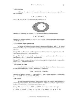 Estatística – Notas de Aulas

37

7.1.2.3 – Diferença

A diferença dos conjuntos A e B é o conjunto de elementos de que pertencem ao conjunto A, mas
não ao conjunto B.

A  B = {x : x ∈ A ∧ x ∉ B} .
Se A ⊂ B , diz-se que B  A é o complemento de A em relação a B.

B

A

Exemplo 7.3 – A diferença dos conjuntos A e B dos exemplos anteriores resulta no conjunto

A  B = {1,2,3,4,5,6} .
Exemplo 7.4 – Sejam os conjuntos X = {2,3,4,5,6,7} e Y = {4,5,6}. Então o complemento de Y em relação
a X é X  Y = {2,3,7}.
7.1.3 – Conjuntos Finitos e Enumeráveis

Diz-se que um conjunto A é finito quando é formado por n elementos, onde n é um número
inteiro positivo. Diz-se que um conjunto é enumerável quando é possível atribuir uma seqüência aos seus
elementos.
Exemplo 7.5 – Seja X o conjunto de todos os possíveis resultados observáveis no lançamento de um dado.
Neste caso, X = {1,2,3,4,5,6} é finito e enumerável.
Exemplo 7.6 – Seja I o conjunto de todos os números reais compreendidos entre 0 e 1. Então o conjunto
dado por I = {x : 0 < x < 1} não é finito e nem enumerável.
Exemplo 7.7 – Seja P o conjunto de todos os números inteiros positivos ímpares. Então o conjunto dado
por P = {1,3,5,...} é infinito e enumerável.
7.1.4 – Produto Cartesiano

Sejam dois conjuntos, A e B. O produto cartesiano de A e B, representado por A × B é o conjunto
de todos os pares ordenados (x , y) onde x pertence a A e y pertence a B.

A × B = {( x, y ) : x ∈ A ∧ y ∈ B}
Exemplo 7.8 – Sejam os conjuntos A = {2,4,6} e B = {5,7}. Então o produto cartesiano é o conjunto dado
por A × B = {(2,5) , (2,7) , (4,5) , (4,7) , (6,5) , (6,7)}.
7.1.5 – Classes

Há situações nas quais os elementos de um conjunto também são conjuntos. Seja por exemplo o
conjunto dos números naturais, IN. O subconjunto de todos os múltiplos de 7 forma um conjunto. Seja um
conjunto A. Uma classe de A é um conjunto de subconjuntos de A.
Exemplo 7.9 – Seja o conjunto A = {1,2,3,4,5,6,7,8,9,10}. Algumas classes de A são dadas por:
[{1,3,5,7,9} , {2,4,6,8,10} , {1,2,3,4}] , [{1,3,5} , {7,9} , {2,4} , {6,8,10}] , [{1},{3},{5},{7},{9}].

Professor Inácio Andruski Guimarães, DSc.

 