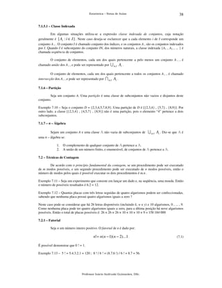Estatística – Notas de Aulas

38

7.1.5.1 – Classe Indexada

Em algumas situações utiliza-se a expressão classe indexada de conjuntos, cuja notação
geralmente é { Ai : i ∈ I } . Neste caso deseja-se esclarecer que a cada elemento i de I corresponde um
conjunto A i . O conjunto I é chamado conjunto dos índices, e os conjuntos A i são os conjuntos indexados
por I. Quando I é subconjunto do conjunto IN, dos números naturais, a classe indexada {A1 , A2 , ... } é
chamada seqüência de conjuntos.
O conjunto de elementos, cada um dos quais pertencente a pelo menos um conjunto A i , é
chamado união dos A i , e pode ser representado por U i∈I Ai .
O conjunto de elementos, cada um dos quais pertencente a todos os conjuntos A i , é chamado
intersecção dos A i , e pode ser representado por I i∈I Ai .
7.1.6 – Partição

Seja um conjunto A. Uma partição é uma classe de subconjuntos não vazios e disjuntos deste
conjunto.
Exemplo 7.10 – Seja o conjunto D = {2,3,4,5,7,8,9}. Uma partição de D é [{2,3,4} , {5,7} , {8,9}]. Por
outro lado, a classe [{2,3,4} , {4,5,7} , {8,9}] não é uma partição, pois o elemento “4” pertence a dois
subconjuntos.
7.1.7 – σ – Álgebra

Sejam um conjunto A e uma classe A não vazia de subconjuntos de U i∈I Ai . Diz-se que A é
uma σ – álgebra se:
1.
2.

O complemento de qualquer conjunto de A pertence a A.
A união de um número finito, e enumerável, de conjuntos de A pertence a A.

7.2 – Técnicas de Contagem

De acordo com o princípio fundamental da contagem, se um procedimento pode ser executado
de m modos possíveis, e um segundo procedimento pode ser executado de n modos possíveis, então o
número de modos pelos quais é possível executar os dois procedimentos é m.n .
Exemplo 7.11 – Seja um experimento que consiste em lançar um dado e, na seqüência, uma moeda. Então
o número de possíveis resultados é 6.2 = 12.
Exemplo 7.12 – Quantas placas com três letras seguidas de quatro algarismos podem ser confeccionadas,
sabendo que nenhuma placa possui quatro algarismos iguais a zero ?
Neste caso pode-se considerar que há 26 letras disponíveis (incluindo k, w e y) e 10 algarismos, 0 , ... , 9.
Como nenhuma placa pode ter quatro algarismos iguais a zero, para a última posição há nove algarismos
possíveis. Então o total de placas possíveis é: 26 × 26 × 26 × 10 × 10 × 10 × 9 = 158 184 000
7.2.1 – Fatorial

Seja n um número inteiro positivo. O fatorial de n é dado por:

n! = n( n − 1)( n − 2)...1 .
É possível demonstrar que 0 ! = 1.
Exemplo 7.13 – 5 ! = 5.4.3.2.1 = 120 ; 8 ! / 6 ! = (8.7.6 !) / 6 ! = 8.7 = 56.

Professor Inácio Andruski Guimarães, DSc.

(7.1)

 
