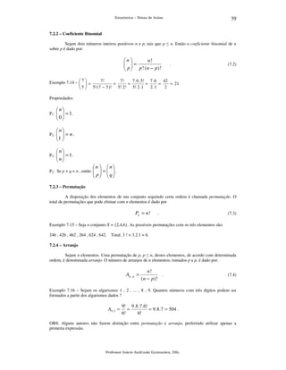 39

Estatística – Notas de Aulas

7.2.2 – Coeficiente Binomial

Sejam dois números inteiros positivos n e p, tais que p ≤ n. Então o coeficiente binomial de n
sobre p é dado por:

n 
n!
 =
 p  p ! (n − p) !
 

.

(7.2)

7!
7!
7 . 6 . 5! 7 . 6
42
Exemplo 7.14 –  7  =
 
 5  5! ( 7 − 5 )! = 5! 2! = 5! 2 . 1 = 2 . 1 = 2 = 21
 
Propriedades:

n

P1 :   = 1 .
0

 
n

P2 :   = n .
1 

 

n

P3 :   = 1 .
n

 

n  n
 =  .
  
 p q

P4: Se p + q = n , então 

7.2.3 – Permutação

A disposição dos elementos de um conjunto seguindo certa ordem é chamada permutação. O
total de permutações que pode efetuar com n elementos é dado por

Pn = n !

.

(7.3)

Exemplo 7.15 – Seja o conjunto X = {2,4,6}. As possíveis permutações com os três elementos são:
246 , 426 , 462 , 264 , 624 , 642. Total: 3 ! = 3.2.1 = 6.
7.2.4 – Arranjo

Sejam n elementos. Uma permutação de p, p ≤ n, destes elementos, de acordo com determinada
ordem, é denominada arranjo. O número de arranjos de n elementos, tomados p a p, é dado por:

An , p =

n!
.
(n − p) !

(7.4)

Exemplo 7.16 – Sejam os algarismos 1 , 2 , ... , 8 , 9. Quantos números com três dígitos podem ser
formados a partir dos algarismos dados ?

A9 , 3 =

9! 9 .8 .7 .6!
=
= 9 .8 .7 = 504 .
6!
6!

OBS: Alguns autores não fazem distinção entre permutação e arranjo, preferindo utilizar apenas a
primeira expressão.

Professor Inácio Andruski Guimarães, DSc.

 