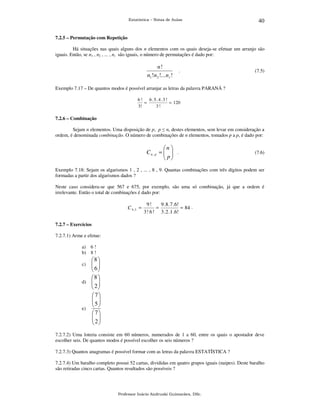 Estatística – Notas de Aulas

40

7.2.5 – Permutação com Repetição

Há situações nas quais alguns dos n elementos com os quais deseja-se efetuar um arranjo são
iguais. Então, se n1 , n2 , ... , nr são iguais, o número de permutações é dado por:

n!
n1! n2 !... n r !

.

(7.5)

Exemplo 7.17 – De quantos modos é possível arranjar as letras da palavra PARANÁ ?
6!
6 .5 .4 .3 !
=
= 120
3!
3!

7.2.6 – Combinação

Sejam n elementos. Uma disposição de p, p ≤ n, destes elementos, sem levar em consideração a
ordem, é denominada combinação. O número de combinações de n elementos, tomados p a p, é dado por:

n 
Cn , p =   .
 p
 

(7.6)

Exemplo 7.18: Sejam os algarismos 1 , 2 , ... , 8 , 9. Quantas combinações com três dígitos podem ser
formadas a partir dos algarismos dados ?
Neste caso considera-se que 567 e 675, por exemplo, são uma só combinação, já que a ordem é
irrelevante. Então o total de combinações é dado por:

C 9 ,3 =

9!
9 . 8 .7 .6!
=
= 84 .
3 ! 6 ! 3 . 2 .1 .6!

7.2.7 – Exercícios

7.2.7.1) Arme e efetue:
a) 6 !
b) 8 !

8 
 
 6
 
8 
d)  
 2
 
c)

e)

7
 
5
 
7
 
 2
 

7.2.7.2) Uma loteria consiste em 60 números, numerados de 1 a 60, entre os quais o apostador deve
escolher seis. De quantos modos é possível escolher os seis números ?
7.2.7.3) Quantos anagramas é possível formar com as letras da palavra ESTATÍSTICA ?
7.2.7.4) Um baralho completo possui 52 cartas, divididas em quatro grupos iguais (naipes). Deste baralho
são retiradas cinco cartas. Quantos resultados são possíveis ?

Professor Inácio Andruski Guimarães, DSc.

 