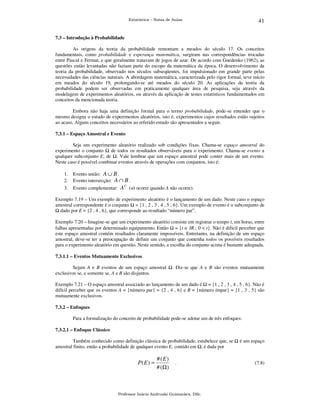 41

Estatística – Notas de Aulas

7.3 – Introdução à Probabilidade

As origens da teoria da probabilidade remontam a meados do século 17. Os conceitos
fundamentais, como probabilidade e esperança matemática, surgiram nas correspondências trocadas
entre Pascal e Fermat, e que geralmente tratavam de jogos de azar. De acordo com Gnedenko (1962), as
questões então levantadas não faziam parte do escopo da matemática da época. O desenvolvimento da
teoria da probabilidade, observado nos séculos subseqüentes, foi impulsionado em grande parte pelas
necessidades das ciências naturais. A abordagem matemática, caracterizada pelo rigor formal, teve início
em meados do século 19, prolongando-se até meados do século 20. As aplicações da teoria da
probabilidade podem ser observadas em praticamente qualquer área de pesquisa, seja através da
modelagem de experimentos aleatórios, ou através da aplicação de testes estatísticos fundamentados em
conceitos da mencionada teoria.
Embora não haja uma definição formal para o termo probabilidade, pode-se entender que o
mesmo designa o estudo de experimentos aleatórios, isto é, experimentos cujos resultados estão sujeitos
ao acaso. Alguns conceitos necessários ao referido estudo são apresentados a seguir.
7.3.1 – Espaço Amostral e Evento

Seja um experimento aleatório realizado sob condições fixas. Chama-se espaço amostral do
experimento o conjunto
de todos os resultados observáveis para o experimento. Chama-se evento a
qualquer subconjunto E, de . Vale lembrar que um espaço amostral pode conter mais de um evento.
Neste caso é possível combinar eventos através de operações com conjuntos, isto é:
1.
2.

Evento união: A ∪ B .
Evento intersecção: A ∩ B .

3.

Evento complementar: A

C

(só ocorre quando A não ocorre).

Exemplo 7.19 – Um exemplo de experimento aleatório é o lançamento de um dado. Neste caso o espaço
amostral correspondente é o conjunto = {1 , 2 , 3 , 4 , 5 , 6}. Um exemplo de evento é o subconjunto de
dado por E = {2 , 4 , 6}, que corresponde ao resultado “número par”.
Exemplo 7.20 – Imagine-se que um experimento aleatório consiste em registrar o tempo t, em horas, entre
falhas apresentadas por determinado equipamento. Então = {t ∈ IR ; 0 < t}. Não é difícil perceber que
este espaço amostral contém resultados claramente impossíveis. Entretanto, na definição de um espaço
amostral, deve-se ter a preocupação de definir um conjunto que contenha todos os possíveis resultados
para o experimento aleatório em questão. Neste sentido, a escolha do conjunto acima é bastante adequada.
7.3.1.1 – Eventos Mutuamente Exclusivos

Sejam A e B eventos de um espaço amostral
exclusivos se, e somente se, A e B são disjuntos.

. Diz-se que A e B são eventos mutuamente

Exemplo 7.21 – O espaço amostral associado ao lançamento de um dado é = {1 , 2 , 3 , 4 , 5 , 6}. Não é
difícil perceber que os eventos A = {número par} = {2 , 4 , 6} e B = {número ímpar} = {1 , 3 , 5} são
mutuamente exclusivos.
7.3.2 – Enfoques

Para a formalização do conceito de probabilidade pode-se adotar um de três enfoques:
7.3.2.1 – Enfoque Clássico

Também conhecido como definição clássica de probabilidade, estabelece que, se
amostral finito, então a probabilidade de qualquer evento E, contido em , é dada por

P( E ) =

# (E)
# (Ω )

.

Professor Inácio Andruski Guimarães, DSc.

é um espaço

(7.8)

 