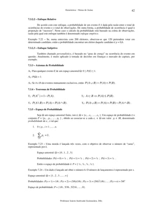 Estatística – Notas de Aulas

42

7.3.2.2 – Enfoque Relativo

De acordo com este enfoque, a probabilidade de um evento E é dada pela razão entre o total de
ocorrências do evento e o total de observações. De outra forma, a probabilidade de ocorrência é igual à
proporção de “sucessos”. Neste caso o cálculo da probabilidade está baseado na coleta de observações,
razão pela qual este enfoque também é denominado enfoque empírico.
Exemplo 7.22 – Se, numa entrevista com 200 eleitores, observou-se que 120 pretendem votar em
determinado candidato, então a probabilidade encontrar um eleitor daquele candidato é p = 0,6.
7.3.2.3 – Enfoque Subjetivo

Também chamado personalístico, é baseado no “grau de crença” na ocorrência do evento em
questão. Atualmente, é muito aplicado à tomada de decisões em finanças e mercado de capitais, por
exemplo.
7.3.3 – Axiomas de Probabilidade

A1: Para qualquer evento E de um espaço amostral

: 0 ≤ P(E) ≤ 1.

A2: P( ) = 1.
A3: Se A e B são eventos mutuamente exclusivos, então P ( A ∪ B ) = P ( A) + P ( B ) .
7.3.4 – Teoremas de Probabilidade
C

T1: P ( A ) = 1 − P ( A) .

T2: A ⊂ B ⇒ P ( A) ≤ P ( B ) .

T3: P ( A  B ) = P ( A) − P ( A ∩ B ) .

T4: P ( A ∪ B ) = P ( A) + P ( B ) − P ( A ∩ B ) .

7.3.5 – Espaço de Probabilidade

Seja um espaço amostral finito, isto é, = {e1 , e2 , ... , en }. Um espaço de probabilidade é o
conjunto P = {p1 , p2 , ... , pn } , obtido ao associar-se a cada ei ∈ um valor pi ∈ IR, denominado
probabilidade de ei , e tal que:
1.

0 ≤ pi , i = 1 , ... , n.
n

2.

∑p

i

= 1.

i =1

Exemplo 7.23 – Uma moeda é lançada três vezes, com o objetivo de observar o número de “caras”,
representado por k.
Espaço amostral:

= {0 , 1 , 2 , 3}

Probabilidades: P(k = 0) = ⅛ ; P(k = 1) = ⅜ ; P(k = 2) = ⅜ ; P(k = 3) = ⅛ .
Então o espaço de probabilidade é: P = { ⅛ , ⅜ , ⅜ , ⅛ }.
Exemplo 7.24 – Um dado é lançado até obter o número 6. O número de lançamentos é representado por x.
Espaço amostral:

= {1 , 2 , 3 , ... , ∞}

Probabilidades: P(x = 1) = 1/6 ; P(x = 2) = (5/6)(1/6) ; P(x = 3) = (5/6)2(1/6) ; ... ; P(x = n) = 5/6n
Espaço de probabilidade: P = {1/6 , 5/36 , 5/216 , ... , 0}.

Professor Inácio Andruski Guimarães, DSc.

 