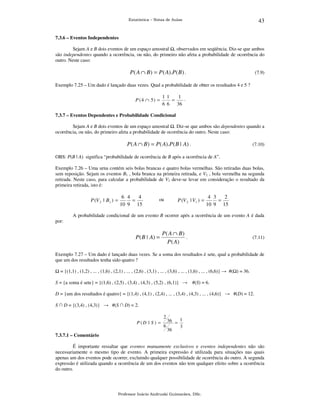 43

Estatística – Notas de Aulas

7.3.6 – Eventos Independentes

Sejam A e B dois eventos de um espaço amostral , observados em seqüência. Diz-se que ambos
são independentes quando a ocorrência, ou não, do primeiro não afeta a probabilidade de ocorrência do
outro. Neste caso:

P( A ∩ B) = P ( A).P( B) .

(7.9)

Exemplo 7.25 – Um dado é lançado duas vezes. Qual a probabilidade de obter os resultados 4 e 5 ?

P (4 ∩ 5) =

1 1
1 .
=
6 6
36

7.3.7 – Eventos Dependentes e Probabilidade Condicional

Sejam A e B dois eventos de um espaço amostral . Diz-se que ambos são dependentes quando a
ocorrência, ou não, do primeiro afeta a probabilidade de ocorrência do outro. Neste caso:

P( A ∩ B) = P( A).P( B | A) .

(7.10)

OBS: P(B | A) significa “probabilidade de ocorrência de B após a ocorrência de A”.
Exemplo 7.26 – Uma urna contém seis bolas brancas e quatro bolas vermelhas. São retiradas duas bolas,
sem reposição. Sejam os eventos B1 , bola branca na primeira retirada, e V2 , bola vermelha na segunda
retirada. Neste caso, para calcular a probabilidade de V2 deve-se levar em consideração o resultado da
primeira retirada, isto é:

P (V 2 | B1 ) =

6 4
4
=
10 9 15

ou

P (V 2 | V1 ) =

4 3
2
=
10 9 15

A probabilidade condicional de um evento B ocorrer após a ocorrência de um evento A é dada
por:

P( B | A) =

P( A ∩ B)
.
P ( A)

(7.11)

Exemplo 7.27 – Um dado é lançado duas vezes. Se a soma dos resultados é sete, qual a probabilidade de
que um dos resultados tenha sido quatro ?
= {(1,1) , (1,2) , ... , (1,6) , (2,1) , ... , (2,6) , (3,1) , ... , (3,6) , ... , (1,6) , ... , (6,6)} → #( ) = 36.
S = {a soma é sete} = {(1,6) , (2,5) , (3,4) , (4,3) , (5,2) , (6,1)} →

#(S) = 6.

D = {um dos resultados é quatro} = {(1,4) , (4,1) , (2,4) , ... , (3,4) , (4,3) , ... , (4,6)} → #(D) = 12.
S ∩ D = {(3,4) , (4,3)} → #(S ∩ D) = 2.
2
P (D | S ) =

7.3.7.1 – Comentário

6

36 = 1
3
36

É importante ressaltar que eventos mutuamente exclusivos e eventos independentes não são
necessariamente o mesmo tipo de evento. A primeira expressão é utilizada para situações nas quais
apenas um dos eventos pode ocorrer, excluindo qualquer possibilidade de ocorrência do outro. A segunda
expressão é utilizada quando a ocorrência de um dos eventos não tem qualquer efeito sobre a ocorrência
do outro.

Professor Inácio Andruski Guimarães, DSc.

 
