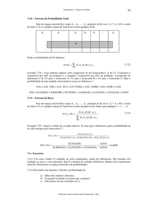 44

Estatística – Notas de Aulas

7.3.8 – Teorema da Probabilidade Total

Seja um espaço amostral e sejam A1 , A2 , ... , An partições de
de todos os Ai é o próprio espaço . Seja B um evento qualquer de .
A1

A2

A3

A4

, isto é, Ai ∩ Aj = Ø e a união
...

A5

An

B

Então a probabilidade de B é dada por:

P(B) =

n

∑ P( A )P(B | A ) .
i

(7.12)

i

i =1

Exemplo 7.28 – Uma indústria adquire certo componente de três fornecedores, A, B e C. O primeiro é
responsável por 40% da produção e o segundo é responsável por 25% da produção. A proporção de
defeituosos é de 2% para o fornecedor A, 5% para o fornecedor B e 4% para o fornecedor C. Qual a
probabilidade de uma unidade selecionada ao acaso ser defeituosa ?
P(A) = 0,40 , P(B) = 0,25 , P(C) = 0,35. P(D|A) = 0,02 , P(D|B) = 0,05 e P(D|C) = 0,04.
P(D) = P(A)P(D|A) + P(B)P(D|B) + P(C)P(D|C) = (0,40)(0,02) + (0,25)(0,05) + (0,35)(0,04) = 0,0345
7.3.9 – Teorema de Bayes

Seja um espaço amostral e sejam A1 , A2 , ... , An partições de , isto é, Ai ∩ Aj = Ø e a união
de todos os Ai é o próprio espaço . Seja B um evento qualquer de . Então, para qualquer i = 1 , ... , n:

P ( Ai | B ) =

P ( Ai ) P ( B | A i )
n

∑ P( A

j

.

(7.13)

)P(B | A j )

j =1

Exemplo 7.29 – Sejam os dados do exemplo anterior. Se uma peça é defeituosa, qual a probabilidade de
ter sido entregue pelo fornecedor C ?
P (C | D ) =

P (C | D ) =

P (C ) P ( D | C )
P ( A ) P ( D | A ) + P ( B ) P ( D | B ) + P (C ) P ( D | C )

(0,35)(0,04)
0,014
=
= 0,4058
(0,40)(0,02) + (0,25)(0,05) + (0,35)(0,04) 0,0345

7.4 – Exercícios

7.4.1) Um caixa contém 12 unidades de certo componente, sendo três defeituosas. São retiradas três
unidades ao acaso, e sem reposição. Seja X o número de unidades defeituosas obtidas neste experimento
aleatório. Determinar os espaços amostral e de probabilidades.
7.4.2) Dois dados são lançados. Calcular a probabilidade de:
a) Obter dois números diferentes.
b) O segundo resultado ser menor que o primeiro.
c) Pelo menos um dos resultados ser 2.

Professor Inácio Andruski Guimarães, DSc.

 