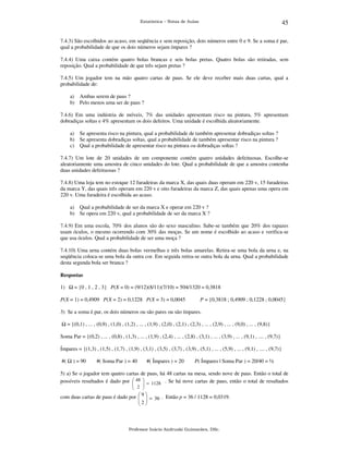 45

Estatística – Notas de Aulas

7.4.3) São escolhidos ao acaso, em seqüência e sem reposição, dois números entre 0 e 9. Se a soma é par,
qual a probabilidade de que os dois números sejam ímpares ?
7.4.4) Uma caixa contém quatro bolas brancas e seis bolas pretas. Quatro bolas são retiradas, sem
reposição. Qual a probabilidade de que três sejam pretas ?
7.4.5) Um jogador tem na mão quatro cartas de paus. Se ele deve receber mais duas cartas, qual a
probabilidade de:
a) Ambas serem de paus ?
b) Pelo menos uma ser de paus ?
7.4.6) Em uma indústria de móveis, 7% das unidades apresentam risco na pintura, 5% apresentam
dobradiças soltas e 4% apresentam os dois defeitos. Uma unidade é escolhida aleatoriamente.
a) Se apresenta risco na pintura, qual a probabilidade de também apresentar dobradiças soltas ?
b) Se apresenta dobradiças soltas, qual a probabilidade de também apresentar risco na pintura ?
c) Qual a probabilidade de apresentar risco na pintura ou dobradiças soltas ?
7.4.7) Um lote de 20 unidades de um componente contém quatro unidades defeituosas. Escolhe-se
aleatoriamente uma amostra de cinco unidades do lote. Qual a probabilidade de que a amostra contenha
duas unidades defeituosas ?
7.4.8) Uma loja tem no estoque 12 furadeiras da marca X, das quais duas operam em 220 v, 15 furadeiras
da marca Y, das quais três operam em 220 v e oito furadeiras da marca Z, das quais apenas uma opera em
220 v. Uma furadeira é escolhida ao acaso.
a) Qual a probabilidade de ser da marca X e operar em 220 v ?
b) Se opera em 220 v, qual a probabilidade de ser da marca X ?
7.4.9) Em uma escola, 70% dos alunos são do sexo masculino. Sabe-se também que 20% dos rapazes
usam óculos, o mesmo ocorrendo com 30% das moças. Se um nome é escolhido ao acaso e verifica-se
que usa óculos. Qual a probabilidade de ser uma moça ?
7.4.10) Uma urna contém duas bolas vermelhas e três bolas amarelas. Retira-se uma bola da urna e, na
seqüência coloca-se uma bola da outra cor. Em seguida retira-se outra bola da urna. Qual a probabilidade
desta segunda bola ser branca ?
Respostas

1)

= {0 , 1 , 2 , 3} P(X = 0) = (9/12)(8/11)(7/10) = 504/1320 = 0,3818

P(X = 1) = 0,4909 P(X = 2) = 0,1228 P(X = 3) = 0,0045

P = {0,3818 ; 0,4909 ; 0,1228 ; 0,0045}

3) Se a soma é par, os dois números ou são pares ou são ímpares.
= {(0,1) , ... , (0,9) , (1,0) , (1,2) , ... , (1,9) , (2,0) , (2,1) , (2,3) , ... , (2,9) , ... , (9,0) , ... , (9,8)}
Soma Par = {(0,2) , ... , (0,8) , (1,3) , ... , (1,9) , (2,4) , ... , (2,8) , (3,1) , ... , (3,9) , ... , (9,1) , .... , (9,7)}
Ímpares = {(1,3) , (1,5) , (1,7) , (1,9) , (3,1) , (3,5) , (3,7) , (3,9) , (5,1) , ... , (5,9) , ... , (9,1) , .... , (9,7)}
#(

) = 90

#( Soma Par ) = 40

#( Ímpares ) = 20

P( Ímpares | Soma Par ) = 20/40 = ½

5) a) Se o jogador tem quatro cartas de paus, há 48 cartas na mesa, sendo nove de paus. Então o total de
possíveis resultados é dado por  48  = 1128 . Se há nove cartas de paus, então o total de resultados


 2 



com duas cartas de paus é dado por  9  = 36 . Então p = 36 / 1128 = 0,0319.
 
2
 

Professor Inácio Andruski Guimarães, DSc.

 