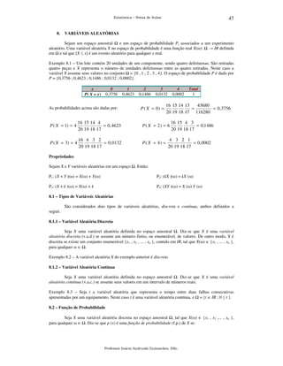 47

Estatística – Notas de Aulas

8.

VARIÁVEIS ALEATÓRIAS

Sejam um espaço amostral
e um espaço de probabilidade P, associados a um experimento
aleatório. Uma variável aleatória X no espaço de probabilidade é uma função real X(ω): → IR definida
em e tal que [X ≤ x] é um evento aleatório para qualquer x real.
Exemplo 8.1 – Um lote contém 20 unidades de um componente, sendo quatro defeituosas. São retiradas
quatro peças e X representa o número de unidades defeituosas entre as quatro retiradas. Neste caso a
variável X assume seus valores no conjunto = {0 , 1 , 2 , 3 , 4}. O espaço de probabilidade P é dado por
P = {0,3756 ; 0,4623 ; 0,1486 ; 0,0132 ; 0,0002}.
x
P( X = x)

0
0,3756

1
0,4623

As probabilidades acima são dadas por:

2
0,1486

3
0,0132

P ( X = 0) =

4
0,0002

Total
1

16 15 14 13
43680
=
= 0 ,3756
20 19 18 17 116280

P ( X = 1) = 4

16 15 14 4
= 0 , 4623
20 19 18 17

P ( X = 2) = 6

P ( X = 3) = 4

16 4 3 2
= 0, 0132
20 19 18 17

P ( X = 4) =

16 15 4 3
= 0,1486
20 19 18 17

4 3 2 1
= 0, 0002
20 19 18 17

Propriedades

Sejam X e Y variáveis aleatórias em um espaço

. Então:

P1: (X + Y )(ω) = X(ω) + Y(ω)

P2: (kX )(ω) = kX (ω)

P3: (X + k )(ω) = X(ω) + k

P4: (XY )(ω) = X (ω) Y (ω)

8.1 – Tipos de Variáveis Aleatórias

São considerados dois tipos de variáveis aleatórias, discreta e contínua, ambos definidos a
seguir.
8.1.1 – Variável Aleatória Discreta

Seja X uma variável aleatória definida no espaço amostral . Diz-se que X é uma variável
aleatória discreta (v.a.d.) se assume um número finito, ou enumerável, de valores. De outro modo, X é
discreta se existe um conjunto enumerável {x1 , x2 , ... , xn }, contido em IR, tal que X(ω) ∈ {x1 , ... , xn },
para qualquer ω ∈ .
Exemplo 8.2 – A variável aleatória X do exemplo anterior é discreta.
8.1.2 – Variável Aleatória Contínua

Seja X uma variável aleatória definida no espaço amostral . Diz-se que X é uma variável
aleatória contínua (v.a.c.) se assume seus valores em um intervalo de números reais.
Exemplo 8.3 – Seja t a variável aleatória que representa o tempo entre duas falhas consecutivas
apresentadas por um equipamento. Neste caso t é uma variável aleatória contínua, e = {t ∈ IR ; 0 ≤ t }.
8.2 – Função de Probabilidade

Seja X uma variável aleatória discreta no espaço amostral , tal que X(ω) ∈ {x1 , x2 ,... , xn },
para qualquer ω ∈ . Diz-se que p (x) é uma função de probabilidade (f.p.) de X se:

Professor Inácio Andruski Guimarães, DSc.

 