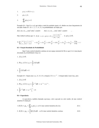 48

Estatística – Notas de Aulas

1.

p (xi ) = P( X = xi ).

2.

p(xi ) ≥ 0 .

3.

∑ p( x ) = 1

n

i

i =1

Exemplo 8.4 – Seja X a v.a.d. que indica o total de resultados iguais a 6, obtidos em cinco lançamentos de
um dado. Então X ∈ {0 , 1 , 2 , 3 , 4 , 5}. As probabilidades são dadas por:
P(X = 0) = C5 , 0 (1/6)0 (5/6)5 = 0,4019

P(X = 1) = C5 , 1 (1/6)1 (5/6)4 = 0,4019
x

Não é difícil verificar que: 1) P ( X = x ) = p ( x ) = C 5 , x  1   5 
   

5− x

6 6

3)

6

∑
i =1

 5

x
 i

x

 1  i  5 
   
 6
   6 

5 − xi

= (1)

...

. 2) p ( xi ) ≥ 0 .

55
54
53
52
5
1
7776
+ ( 5 ) 5 + (10 ) 5 + (10 ) 5 + ( 5 ) 5 + (1 ) 5 =
= 1.
5
7776
6
6
6
6
6
6

8.3 – Função Densidade de Probabilidade

Seja X uma variável aleatória contínua em um espaço amostral
densidade de probabilidade (f.d.p.) se:

. Diz-se que f (x) é uma função

1. f ( xi ) ≥ 0 .
x2

∫ f ( X )dX

2. P ( x1 ≤ X ≤ x 2 ) =

x1
+∞

3.

∫ f ( X )dX = 1

−∞

Exemplo 8.5 – Sejam uma v.a.c. X , 0 ≤ X e a função f ( X ) = e – X . A função dada é uma f.d.p., pois:
1. f ( xi ) ≥ 0
x2

∫e

2. P ( x1 ≤ X ≤ x 2 ) =

−X

dX = −e − x2 + e − x1 .

x1
+∞

2.

∫e

−X

dX = − e − X

0

+∞

0

=1

8.4 – Expectância

A expectância, também chamada esperança, valor esperado ou valor médio, de uma variável
aleatória X é dada por:
n

1. E ( X ) =

µ X = ∑ xi p ( x i ) , se X é uma variável aleatória discreta.

(8.1)

i =1
+∞

2. E ( X ) =

µX =

∫ Xf ( X )dX

, se X é uma variável aleatória contínua.

−∞

Professor Inácio Andruski Guimarães, DSc.

(8.2)

 