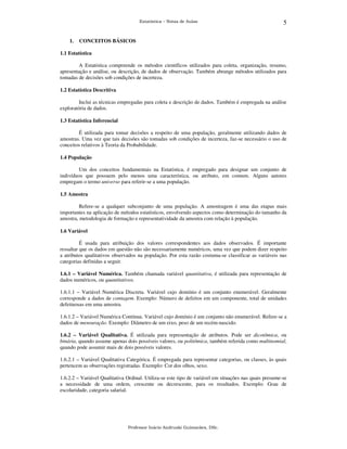 Estatística – Notas de Aulas

1.

5

CONCEITOS BÁSICOS

1.1 Estatística
A Estatística compreende os métodos científicos utilizados para coleta, organização, resumo,
apresentação e análise, ou descrição, de dados de observação. Também abrange métodos utilizados para
tomadas de decisões sob condições de incerteza.
1.2 Estatística Descritiva
Inclui as técnicas empregadas para coleta e descrição de dados. Também é empregada na análise
exploratória de dados.
1.3 Estatística Inferencial
É utilizada para tomar decisões a respeito de uma população, geralmente utilizando dados de
amostras. Uma vez que tais decisões são tomadas sob condições de incerteza, faz-se necessário o uso de
conceitos relativos à Teoria da Probabilidade.
1.4 População
Um dos conceitos fundamentais na Estatística, é empregado para designar um conjunto de
indivíduos que possuem pelo menos uma característica, ou atributo, em comum. Alguns autores
empregam o termo universo para referir-se a uma população.
1.5 Amostra
Refere-se a qualquer subconjunto de uma população. A amostragem é uma das etapas mais
importantes na aplicação de métodos estatísticos, envolvendo aspectos como determinação do tamanho da
amostra, metodologia de formação e representatividade da amostra com relação à população.
1.6 Variável
É usada para atribuição dos valores correspondentes aos dados observados. É importante
ressaltar que os dados em questão não são necessariamente numéricos, uma vez que podem dizer respeito
a atributos qualitativos observados na população. Por esta razão costuma-se classificar as variáveis nas
categorias definidas a seguir.
1.6.1 – Variável Numérica. Também chamada variável quantitativa, é utilizada para representação de
dados numéricos, ou quantitativos.
1.6.1.1 – Variável Numérica Discreta. Variável cujo domínio é um conjunto enumerável. Geralmente
corresponde a dados de contagem. Exemplo: Número de defeitos em um componente, total de unidades
defeituosas em uma amostra.
1.6.1.2 – Variável Numérica Contínua. Variável cujo domínio é um conjunto não enumerável. Refere-se a
dados de mensuração. Exemplo: Diâmetro de um eixo, peso de um recém-nascido.
1.6.2 – Variável Qualitativa. É utilizada para representação de atributos. Pode ser dicotômica, ou
binária, quando assume apenas dois possíveis valores, ou politômica, também referida como multinomial,
quando pode assumir mais de dois possíveis valores.
1.6.2.1 – Variável Qualitativa Categórica. É empregada para representar categorias, ou classes, às quais
pertencem as observações registradas. Exemplo: Cor dos olhos, sexo.
1.6.2.2 – Variável Qualitativa Ordinal. Utiliza-se este tipo de variável em situações nas quais presume-se
a necessidade de uma ordem, crescente ou decrescente, para os resultados. Exemplo: Grau de
escolaridade, categoria salarial.

Professor Inácio Andruski Guimarães, DSc.

 