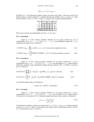 51

Estatística – Notas de Aulas

H ( xi , y j ) = f ( xi ) g ( y j ) .
Exemplo 8.10 – Um experimento aleatório consiste em lançar uma moeda e retirar uma carta de um
baralho. Sejam as variáveis aleatórias X , resultado observado na moeda(0 = cara e 1 = coroa), e Y , naipe
da carta retirada (1 = paus, 2 = ouro, 3 = copas, 4 = espada). Então o espaço de probabilidades é:
X

0
1
Total

Y

1
⅛
⅛
¼

2
⅛
⅛
¼

3
⅛
⅛
¼

4
⅛
⅛
¼

Total

½
½
1

Neste caso as variáveis são independentes, pois H(xi , yj) = f(xi )g(yj ).
8.7.1 – Expectância

Sejam X e Y duas variáveis aleatórias definidas em um espaço amostral , com os
contradomínios X(ω) = {x1 , ... , xn } e Y(ω) = {y1 , ... , ym }, e com distribuição conjunta H(xi , yj). A
expectância do produto de X e Y é dada por:
n

1. E ( XY ) =

µ XY = ∑ xi y j H ( xi , y j )

, se X e Y são variáveis aleatórias discretas.

(8.7)

i =1

+∞ +∞

2. E ( XY ) =

∫ ∫ XYH ( X , Y )dXdY

µ XY =

, se X e Y são variáveis aleatórias contínuas.

(8.8)

− ∞− ∞

8.7.2 – Covariância

Sejam X e Y duas variáveis aleatórias definidas em um espaço amostral , e com os
contradomínios X(ω) = {x1 , ... , xn } e Y(ω) = {y1 , ... , ym }, e com expectâncias µX e µY , respectivamente.
Além disto, considere-se que a distribuição conjunta das duas variáveis é H(xi , yj). Então a covariância
de X e Y é dada por:
n

m

Cov( X , Y ) = ∑∑ [ xi − µ X ][ y j − µY ]H ( xi , y j ) , para X e Y discretas.

(8.9)

i =1 j =1
+∞ +∞

Cov ( X , Y ) =

∫ ∫ (X − µ

X

)(Y − µ Y ) H ( X , Y )dXdY , para X e Y contínuas.

(8.10)

− ∞− ∞

A covariância também pode ser calculada por:

Cov ( X , Y ) = E ( XY ) − E ( X ) E (Y ) .

(8.11)

8.7.3 – Correlação

Sejam X e Y duas variáveis aleatórias definidas em um espaço amostral , e com os
contradomínios X(ω) = {x1 , ... , xn } e Y(ω) = {y1 , ... , ym }, e com variâncias σ2X e σ2Y, respectivamente.
O coeficiente de correlação de X e Y é a medida da relação linear entre as duas variáveis, e é dado por:

ρ ( X ,Y ) =

Cov ( X , Y )

σ

2
X

.

(8.12)

σ Y2

O coeficiente de correlação ρ pertence ao intervalo real [– 1 ; 1] . Se ρ = 1 ou ρ = – 1, a relação é perfeita,
e neste caso Y = aX + b , onde a e b são números reais. Quanto maior a independência entre as variáveis
X e Y, mais próximo de zero é o valor de ρ.

Professor Inácio Andruski Guimarães, DSc.

 