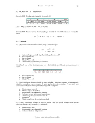 53

Estatística – Notas de Aulas

P2: lim F ( x) = 0
x → −∞

e

lim F ( x) = 1 .

x → +∞

Exemplo 8.12 – Seja X a variável aleatória do exemplo 8.1.
x
P( X = x)
x2 P(X = x)

0
0,3756
0

1
0,4623
0,4623

2
0,1486
0,5944

3
0,0132
0,1188

4
0,0002
0,0032

Total
1
1,1787

F(3) = P(X ≤ 3) = 0,3756+ 0,4623 + 0,0132 = 0,9997.
Exemplo 8.13 – Sejam a variável aleatória e a função densidade de probabilidade dadas no exemplo 8.5.
Então:
3

F (3) =

∫e

−x

dx = − e − x | 3 = − e − 3 + e 0 = 0 , 9502 .
0

0

8.9 – Exercícios,

8.9.1) Seja x uma variável aleatória contínua, e seja a função dada por:
1
 x , 0 ≤ x ≤ 3
f (x) =  k
 0 , outro caso .


a)
b)
c)
d)
e)

Se f é uma função densidade de probabilidade, qual o valor de k ?
Qual a expectância ?
Qual a variância ?
Calcular P(1 ≤ x ≤ 2).
Calcular a função de distribuição acumulada.

8.9.2) Seja X uma variável aleatória discreta, com a distribuição de probabilidade mostrada no quadro a
seguir.
X
P(X)

0
0,12

1
0,24

2
0,28

3
0,18

4
0,10

5
0,08

a) Qual a expectância ?
b) Qual a variância ?
c) Calcular P(0 ≤ x ≤ 3).
8.9.3) Um experimento aleatório consiste em lançar um dado e observar o resultado. Há duas variáveis
aleatórias associadas a este experimento: X, que é igual ao dobro do resultado, e Y, que vale 1 (um)
quando o resultado é um número primo e 0 (zero) quando não é primo.
a)
b)
c)
d)
e)
f)
g)

Definir o espaço amostral.
Definir os espaços X(ω) e Y(ω).
Definir o espaço de probabilidade conjunta.
Verificar se as duas variáveis são independentes.
Calcular a expectância e a variância para X.
Idem para Y.
Calcular o coeficiente de correlação para X e Y.

8.9.4) Seja o experimento aleatório do exercício anterior e seja Z a variável aleatória que é igual ao
número de divisores de X, incluindo 1 e excluindo X.
a) Definir o espaço Z(ω).
b) Definir o espaço de probabilidade conjunta.
c) Verificar se X e Z são independentes.

Professor Inácio Andruski Guimarães, DSc.

 