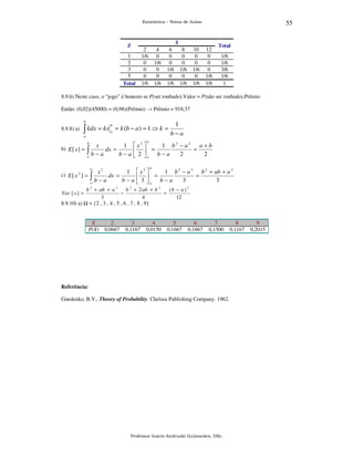 55

Estatística – Notas de Aulas

X

Z

2
1/6
0
0
0
1/6

1
2
3
5
Total

4
0
1/6
0
0
1/6

6
0
0
1/6
0
1/6

8
0
0
1/6
0
1/6

10
0
0
1/6
0
1/6

12
0
0
0
1/6
1/6

Total

1/6
1/6
3/6
1/6
1

8.9.6) Neste caso, o “jogo” é honesto se P(ser roubado).Valor = P(não ser roubado).Prêmio
Então: (0,02)(45000) = (0,98)(Prêmio) → Prêmio = 918,37
b

8.9.8) a)

∫ kdx = kx

b
a

= k (b − a ) = 1 ⇒ k =

a

1
b−a

b

b

x
1  x2 
1 b2 − a2
a+b
b) E [ x ] =
dx =
=
=
 
∫b−a
b − a  2 a b − a
2
2
a
b

c) E [ x 2 ] =

x2
1
∫ b − a dx = b − a
a

b

 x3 
1 b 3 − a 3 b 2 + ab + a 2
=
=
 
3
3
 3 a b − a

(b − a ) 2
b 2 + ab + a 2
b 2 + 2 ab + b 2
−
=
3
4
12
8.9.10) a) = {2 , 3 , 4 , 5 , 6 , 7 , 8 , 9}
Var [ x ] =

X
P(X)

2
0,0667

3
0,1167

4
0,0150

5
0,1667

6
0,1667

7
0,1500

Referência:

Gnedenko, B.V., Theory of Probability. Chelsea Publishing Company. 1962.

Professor Inácio Andruski Guimarães, DSc.

8
0,1167

9
0,2015

 