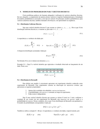 56

Estatística – Notas de Aulas

9.

MODELOS DE PROBABILIDADE PARA VARIÁVEIS DISCRETAS

Certos problemas práticos são bastante adequados à utilização de variáveis aleatórias discretas.
Em tais situações, a compreensão da natureza destas variáveis é requisito fundamental para a formulação
de modelos probabilísticos associados a este tipo de variável. Os principais modelos probabilísticos para
variáveis aleatórias discretas, também chamados distribuições, são apresentados na seqüência.
9.1 – Distribuição Uniforme Discreta

Seja uma variável aleatória discreta X, que assume os valores x1 , x2 , ... , xk . Diz-se que X tem
distribuição uniforme discreta se, e somente se, para todo i = 1 , 2 , ... , k:
P ( X = xi ) =

1
k

.

(9.1)

A expectância e a variância são dadas por:
k

∑x
E(X ) =

i =1

k

i

(9.2)

e

Var ( X ) =

1 k 2 1 k

∑ xi − k (∑ xi ) 2 
k  i =1
i =1



(9.3)

A função de distribuição acumulada é dada por

F ( x) =

n( x)
.
k

(9.4)

Na fórmula (9.4), n(x) é número de elementos xi ≤ x.
Exemplo 9.1 – Seja X a variável aleatória que representa o resultado observado no lançamento de um
dado. Neste caso:
X
P(X)

1
1/6

2
1/6

3
1/6

4
1/6

P( X = xi ) =

5
1/6

6
1/6

1
6

9.2 – Distribuição de Bernoulli

Para definir este modelo é conveniente apresentar um experimento aleatório conhecido como
experimento de Bernoulli. Este experimento consiste na observação de sucessivos eventos, que
apresentam as seguintes propriedades:
1.
2.
3.

Apenas dois resultados são admitidos: sucesso ou insucesso.
A probabilidade p, de sucesso, é constante ao longo do experimento.
Cada evento é independente.

Seja X uma variável aleatória discreta que assume os valores 0 (zero) ou 1 (um), conforme o
resultado de um evento em um experimento de Bernoulli seja insucesso ou sucesso, sendo p a
probabilidade de sucesso. Nestas condições, diz-se que X tem distribuição de Bernoulli com parâmetro p.
O modelo de probabilidade correspondente é dado por:

P( X = x ) = p x (1 − p )1− x .

(9.5)

Também se utiliza a notação X ~ Ber(p). A expectância e a variância são dadas, respectivamente, por:

E( X ) = p

(9.6)

Var ( X ) = p (1 − p )

Professor Inácio Andruski Guimarães, DSc.

(9.7)

 