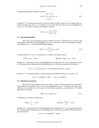 57

Estatística – Notas de Aulas

A função de distribuição acumulada é dada por:

0 , x < 0

F ( x ) = 1 − p , 0 ≤ x < 1 .
1 , 1 ≤ x


(9.8)

Exemplo 9.2 – Um experimento aleatório consiste em lançar um dado e observar o seu resultado. Seja X a
variável aleatória que vale 1, se o resultado é “6”, e 0 em outro caso. Neste caso a probabilidade de
sucesso é p = 1/6. Então o modelo correspondente é dado por:
x

1 5
P( X = x) =    
6 6

1− x

.

9.3 – Distribuição Binomial

Seja X uma variável aleatória que indica o número de sucessos observados em n eventos de um
experimento de Bernoulli, com probabilidade p de sucesso. Então diz-se que X tem distribuição binomial
com parâmetros n e p, e modelo de probabilidade dado por:

n
P ( X = x ) =   p x (1 − p ) n − x
 x
 

.

(9.9)

A notação para X é X ~ b(n , p). A expectância e a variância são respectivamente:

E ( X ) = np

Var ( X ) = np(1 − p )

(9.10)

(9.11)

Exemplo 9.3 – A proporção de não conformidade de certo componente é 8%. Ao se inspecionar um lote
de 12 unidades deste componente, qual a probabilidade de se encontrar três unidades não conformes ?
12 
 
P ( X = 3) =   (0,08 ) 3 ( 0,92 ) 9 = ( 220 )( 0,000512 )( 0,472161 ) = 0,0532
3

Exemplo 9.4 – No exemplo anterior, o número esperado de unidades defeituosas, e a variância, são:

E ( X ) = (12 )( 0 , 08 ) = 0 ,96

Var ( X ) = 0 ,8832

9.4 – Distribuição Geométrica

Seja X uma variável aleatória discreta que indica o número de observações de um experimento
de Bernoulli até a ocorrência de um sucesso, com probabilidade p, isto é, o número de tentativas até se
obter um sucesso. Neste caso, diz-se que X tem distribuição geométrica, com parâmetro p. O modelo
probabilístico é dado por:

P( X = x) = p (1 − p ) x −1

.

(9.12)

A expectância e a variância são dadas por:

E( X ) =

1
p

(9.13)

Var ( X ) =

1− p
p2

(9.14)

Exemplo 9.5 – A proporção de não conformidade de certo componente é 8%. Ao se inspecionar um lote
de 12 unidades deste componente, qual a probabilidade de se encontrar uma unidade defeituosa apenas na
quarta observação ?
P ( X = 4) = (0,08)( 0,92) 3 = 0,0623

Professor Inácio Andruski Guimarães, DSc.

 