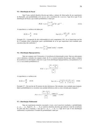 58

Estatística – Notas de Aulas

9.5 – Distribuição de Pascal

Seja X uma variável aleatória discreta que indica o número de observações de um experimento
de Bernoulli, com probabilidade p de sucesso, até a ocorrência de n sucessos. Aqui diz-se que X tem
distribuição de Pascal, cujo modelo probabilístico é dado por:

 x − 1 n
x−n
P( X = x) = 
.
 n − 1 p (1 − p )




(9.15)

A expectância e a variância são dadas por:

E( X ) =

n
p

(9.16)

Var ( X ) =

n (1 − p )
p2

(9.17)

Exemplo 9.6 – A proporção de não conformidade de certo componente é 8%. Ao se inspecionar um lote
de 12 unidades deste componente, qual a probabilidade de se ter que inspecionar cinco unidades para
encontrar duas não conformes ?
 5 −1
2
3
.
P ( X = 5) = 
 2 − 1(0,08) (0,92 ) = 0,0199



9.6 – Distribuição Hipergeométrica

Seja um conjunto com N elementos e k ocorrências de determinado evento. Seja um subconjunto
com n elementos, extraídos do conjunto citado. Se X é a variável aleatória discreta que indica o número
de ocorrências no subconjunto, então diz-se que X tem distribuição hipergeométrica, com parâmetros N, k
e n, e o seu modelo probabilístico é:

 N − k  k 

 n − x  x 
 
 
P ( X = x) = 
N

 
n 
 

.

(9.18)

A expectância e a variância são:

E(X ) =

nk
N

 k  1 − k  N − n 
Var ( X ) = n   


 n  n  N − 1 

(9.19)

(9.20)

Exemplo 9.7 – Em um lote de 20 motores há dois defeituosos. São retiradas cinco unidades para inspeção.
Qual a probabilidade de se encontrar uma unidade defeituosa entre as cinco retiradas para inspeção ?
 20 − 2  2 

 5 − 1  1  ( 3060 )( 2 )
 
.
  =
P ( X = 1) = 
= 0 ,3947
15504
 20 
 
 5 
 

9.7 – Distribuição Multinomial

Seja um experimento aleatório executado n vezes, com k possíveis resultados, e probabilidades
p1 , p2 , ... , pk . Sejam X1 , X2 , ... , Xk as variáveis aleatórias discretas que indicam o total de ocorrências
de cada uma das k respostas, e tais que X1 + X2 + ... + Xk = n. Aqui diz-se que X tem distribuição
multinomial, ou polinomial. O modelo de probabilidade é dado por:

Professor Inácio Andruski Guimarães, DSc.

 