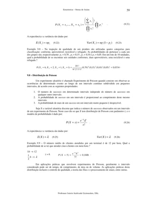 59

Estatística – Notas de Aulas

 k

 ∑ xi  ! k
x
P ( X 1 = x1 ,..., X k = x k ) =  i =k1  ∏ p i i
∏ x i ! i =1

.

(9.21)

i =1

A expectância e a variância são dadas por:

E ( X i ) = npi

Var ( X i ) = npi (1 − pi )

(9.22)

(9.23)

Exemplo 9.8 – Na inspeção de qualidade de um produto são utilizadas quatro categorias para
classificação: conforme, aproveitável, reciclável e refugado. As probabilidades de pertencer a cada um
dos grupos são, respectivamente: p1 = 0,70 , p2 = 0,15 , p3 = 0,10 e p3 = 0,05. Em um lote de 10 unidades,
qual a probabilidade de se encontrar seis unidades conformes, duas aproveitáveis, uma reciclável e uma
refugada ?
P ( X 1 = 6, X 2 = 2, X 3 = 1, X 4 = 1) =

10 !
( 0,70 ) 6 ( 0,15 ) 2 ( 0,10 ) 1 ( 0,05 ) 1 = 0,0334 .
6 ! 2 ! 1! 1!

9.8 – Distribuição de Poisson

Um experimento aleatório é chamado Experimento de Poisson quando consiste em observar as
ocorrências de determinado evento ao longo de um intervalo contínuo subdividido em pequenos
intervalos, de acordo com as seguintes propriedades:
1.
2.
3.

O numero de sucessos em determinado intervalo independe do número de sucessos em
qualquer outro intervalo.
A probabilidade de sucesso em um intervalo é proporcional ao comprimento deste mesmo
intervalo.
A probabilidade de mais de um sucesso em um intervalo muito pequeno é desprezível.

Seja X a variável aleatória discreta que indica o número de sucessos observados em um intervalo
de um experimento de Poisson. Neste caso diz-se que X tem distribuição de Poisson com parâmetro λ, e o
modelo de probabilidade é dado por:

P( X = x) =

e −λ λ x
x!

.

(9.24)

A expectância e a variância são dadas por:

E( X ) = λ

Var ( X ) = λ

(9.25)

(9.26)

Exemplo 9.9 – O número médio de clientes atendidos por um terminal é de 12 por hora. Qual a
probabilidade de se ter que atender cinco clientes em meia hora ?

1h → 12
1
h→ λ
2

λ=6

P ( X = 5) =

e −6 6 5
= 0 ,1606 .
5!

Em aplicações práticas que envolvem experimentos de Poisson, geralmente o intervalo
considerado pode ser de tempo, de comprimento, de área ou de volume. As aplicações práticas desta
distribuição incluem o controle de qualidade, a teoria das filas e o processamento de sinais, entre outras.

Professor Inácio Andruski Guimarães, DSc.

 