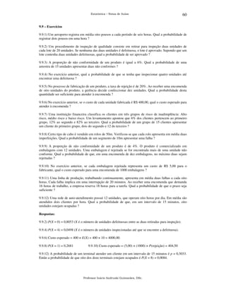 Estatística – Notas de Aulas

60

9.9 – Exercícios

9.9.1) Um aeroporto registra em média oito pousos a cada período de seis horas. Qual a probabilidade de
registrar dois pousos em uma hora ?
9.9.2) Um procedimento de inspeção de qualidade consiste em retirar para inspeção duas unidades de
cada lote de 20 unidades. Se nenhuma das duas unidades é defeituosa, o lote é aprovado. Supondo que um
lote contenha duas unidades defeituosas, qual a probabilidade de ser aprovado ?
9.9.3) A proporção de não conformidade de um produto é igual a 6%. Qual a probabilidade de uma
amostra de 15 unidades apresentar duas não conformes ?
9.9.4) No exercício anterior, qual a probabilidade de que se tenha que inspecionar quatro unidades até
encontrar uma defeituosa ?
9.9.5) No processo de fabricação de um produto, a taxa de rejeição é de 20%. Ao receber uma encomenda
de oito unidades do produto, a gerência decide confeccionar dez unidades. Qual a probabilidade desta
quantidade ser suficiente para atender à encomenda ?
9.9.6) No exercício anterior, se o custo de cada unidade fabricada é R$ 400,00, qual o custo esperado para
atender à encomenda ?
9.9.7) Uma instituição financeira classifica os clientes em três grupos de risco de inadimplência: Alto
risco, médio risco e baixo risco. Um levantamento apontou que 6% dos clientes pertencem ao primeiro
grupo, 12% ao segundo e 82% ao terceiro. Qual a probabilidade de um grupo de 15 clientes apresentar
um cliente do primeiro grupo, dois do segundo e 12 do terceiro ?
9.9.8) Certo tipo de cabo é vendido em rolos de 50m. Verificou-se que cada rolo apresenta em média duas
imperfeições. Qual a probabilidade de um segmento de 10m apresentar uma falha ?
9.9.9) A proporção de não conformidade de um produto é de 4%. O produto é comercializado em
embalagens com 12 unidades. Uma embalagem é rejeitada se for encontrada mais de uma unidade não
conforme. Qual a probabilidade de que, em uma encomenda de dez embalagens, no máximo duas sejam
rejeitadas ?
9.9.10) No exercício anterior, se cada embalagem rejeitada representa um custo de R$ 5,00 para o
fabricante, qual o custo esperado para uma encomenda de 1000 embalagens ?
9.9.11) Uma linha de produção, trabalhando continuamente, apresenta em média duas falhas a cada oito
horas. Cada falha implica em uma interrupção de 20 minutos. Ao receber uma encomenda que demanda
16 horas de trabalho, a empresa reserva 18 horas para a tarefa. Qual a probabilidade de que o prazo seja
suficiente ?
9.9.12) Uma rede de auto-atendimento possui 12 unidades, que operam oito horas por dia. Em média são
atendidos dois clientes por hora. Qual a probabilidade de que, em um intervalo de 15 minutos, oito
unidades estejam ocupadas ?
Respostas:

9.9.2) P(X = 0) = 0,8053 (X é o número de unidades defeituosas entre as duas retiradas para inspeção).
9.9.4) P(X = 4) = 0,0498 (X é o número de unidades inspecionadas até que se encontre a defeituosa).
9.9.6) Custo esperado = 400 × E(X) = 400 × 10 = 4000,00.
9.9.8) P(X = 1) = 0,2681

9.9.10) Custo esperado = (5,00) × (1000) × P(rejeição) = 404,50

9.9.12) A probabilidade de um terminal atender um cliente em um intervalo de 15 minutos é p = 0,3033.
Então a probabilidade de que oito dos doze terminais estejam ocupados é P(X = 8) = 0,0084.

Professor Inácio Andruski Guimarães, DSc.

 