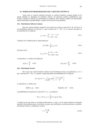 61

Estatística – Notas de Aulas

10. MODELOS DE PROBABILIDADE PARA VARIÁVEIS CONTÍNUAS

Assim como as variáveis aleatórias discretas, as variáveis aleatórias contínuas podem ser de
grande utilidade na abordagem de problemas práticos. Os principais modelos probabilísticos para
variáveis aleatórias contínuas são apresentados na seqüência. Estes modelos também são denominados
funções densidades de probabilidades, e podem envolver mais de um parâmetro.
10.1 – Distribuição Uniforme Contínua

Seja uma variável aleatória contínua X, que assume seus valores no intervalo I = ]0 , θ[. Diz-se X
tem distribuição uniforme no intervalo I, o que se denota por X ~ U(0 , θ), se a função densidade de
probabilidade de X é dada por:
θ − 1 , 0 < x < θ
f (x |θ ) = 
 0 , outro caso .

(10.1)

A função (10.1) também pode ser representada por:

f (x | θ ) =

1

θ

I ( 0 ,θ ) ( x )

.

(10.2)

Na forma (10.2):

1 , 0 < x < θ
I ( 0 ,θ ) ( x ) = 
 0 , outro caso

.

(10.3)

A expectância e a variância são dadas por:

E[ X ] =

θ
2

(10.5)

θ2

Var [ X ] =

12

(10.6)

10.2 – Distribuição Normal

Diz-se que uma variável aleatória contínua X tem distribuição normal, com parâmetros µ e σ2, o
que se denota por X ~ N(µ , σ2), quando a função densidade de probabilidade de X é dada por:

f ( x | µ ,σ 2 ) =

 1 (x − µ )2 
exp  −
σ2 
2π
 2


1

σ

.

(10.7)

A expectância e a variância são:

E[ X ] = µ

Var[ X ] = σ 2

(10.8)

(10.9)

A probabilidade de X pertencer ao intervalo I = [x1 , x2] é dada por:
x2

P ( x1 ≤ X ≤ x 2 ) =

∫ f ( x | µ ,σ

2

) dx .

x1

A integral acima não pode ser calculada analiticamente, e exige o uso de algum método de integração
numérica. Este problema pode ser resolvido, em parte, pela distribuição normal padronizada, ou padrão.
Inicialmente efetua-se a mudança de variável:

z=

x−µ

σ

.

Professor Inácio Andruski Guimarães, DSc.

(10.10)

 