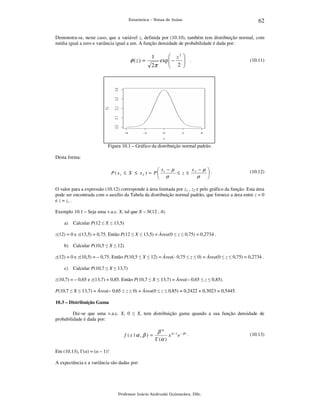 Estatística – Notas de Aulas

62

Demonstra-se, neste caso, que a variável z, definida por (10.10), também tem distribuição normal, com
média igual a zero e variância igual a um. A função densidade de probabilidade é dada por:

φ ( z) =

 z2 
exp  −
 2  .

2π


1

(10.11)

Figura 10.1 – Gráfico da distribuição normal padrão.
Desta forma:

x − µ .
x −µ
≤ z ≤ 2
P ( x1 ≤ X ≤ x 2 ) = P  1

σ
 σ


(10.12)

O valor para a expressão (10.12) corresponde à área limitada por z1 , z2 e pelo gráfico da função. Esta área
pode ser encontrada com o auxílio da Tabela da distribuição normal padrão, que fornece a área entre z = 0
e z = zc .
Exemplo 10.1 – Seja uma v.a.c. X, tal que X ~ N(12 , 4).
a)

Calcular P(12 ≤ X ≤ 13,5)

z(12) = 0 e z(13,5) = 0,75. Então P(12 ≤ X ≤ 13,5) = Área(0 ≤ z ≤ 0,75) = 0,2734 .
b) Calcular P(10,5 ≤ X ≤ 12)
z(12) = 0 e z(10,5) = – 0,75. Então P(10,5 ≤ X ≤ 12) = Área(- 0,75 ≤ z ≤ 0) = Área(0 ≤ z ≤ 0,75) = 0,2734 .
c)

Calcular P(10,7 ≤ X ≤ 13,7)

z(10,7) = – 0,65 e z(13,7) = 0,85. Então P(10,7 ≤ X ≤ 13,7) = Área(– 0,65 ≤ z ≤ 0,85).
P(10,7 ≤ X ≤ 13,7) = Área(– 0,65 ≤ z ≤ 0) + Área(0 ≤ z ≤ 0,85) = 0,2422 + 0,3023 = 0,5445.
10.3 – Distribuição Gama

Diz-se que uma v.a.c. X, 0 ≤ X, tem distribuição gama quando a sua função densidade de
probabilidade é dada por:

f (x | α , β ) =

β α α −1 − β x .
x e
Γ (α )

Em (10.13), Γ(α) = (α – 1)!
A expectância e a variância são dadas por:

Professor Inácio Andruski Guimarães, DSc.

(10.13)

 