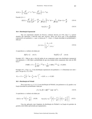 63

Estatística – Notas de Aulas

+∞

E[ X ] =

∫x
0

β α α −1 − β x
β α +∞ α − β x .
x e dx =
x e dx
Γ (α )
Γ (α ) ∫
0

Fazendo βx = t :

E[ X ] =

+∞
1
1
α
β α +∞ t α − t dt
e
=
t α e − t dt =
Γ (α + 1) = .
Γ (α ) ∫ β α
β
β
β Γ (α ) ∫
β Γ (α )
0
0

Var [ X ] =

α .
β2

(10.14)

(10.15)

10.4 – Distribuição Exponencial

Seja um experimento aleatório de Poisson, conforme descrito em (9.8). Seja T a variável
aleatória que representa o intervalo entre dois sucessos. Neste caso diz-se que T tem distribuição
exponencial com parâmetro λ, o que se denota por T ~ Exp(λ). A função densidade de probabilidade é
dada por:

 0,t <0

t
.
f (t | λ ) =  1 − λ
e ,0≤t
λ


(10.16)

A expectância e a variância são dadas por:

E[T ] = λ

Var[T ] = λ2

(10.17)

(10.18)

Exemplo 10.2 – Sabe-se que a vida útil média de um componente segue uma distribuição exponencial
com parâmetro λ = 600. Qual a probabilidade de que uma unidade deste componente dure mais de 800
horas ?
+∞

P (800 < T ) =

∫

800

t

t

−
1 − 600
1
+∞
e
dt =
( − 600 ) e 600 | 800 = 0 , 2636 .
600
600

Exemplo 10.3 – Uma v.a.c. T tem distribuição exponencial com parâmetro λ = 4. Determinar um valor t
para T tal que P(t < T) = 0,95.

P(x < T ) =

1
4

+∞

∫e

−

t
4

t

dt =

x

−
1
( − 4)e 4
4

+∞

= 0 ,95 ⇒ x = 0 , 205 .
x

10.5 – Distribuição de Weibull

Diz-se que uma v.a.c. X , 0 ≤ X, tem distribuição de Weibull, com parâmetros α e β, quando a sua
função densidade de probabilidade é dada por:

f ( x | α , β ) = αβ x β −1 exp( −α x β ) .

(10.19)

A expectância e a variância são dadas por:

E[ X ] = α

−

1

β


1
Γ1 + 

β



(10.20)

Var [ X ] = α

−

2

β

2
 
2  
1  






Γ 1 +  −  Γ  1 +   
β  
β  
 



(10.21)

Uma das aplicações mais freqüentes da distribuição de Weibull é na fixação de períodos de
garantia contra falhas apresentadas por equipamentos.

Professor Inácio Andruski Guimarães, DSc.

 