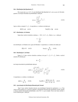 64

Estatística – Notas de Aulas

10.6 – Distribuição Qui-Quadrado (χ2)

Diz-se que uma v.a.c. X, 0 ≤ X, tem distribuição Qui-Quadrado (χ2), com φ graus de liberdade,
quando a sua função densidade de probabilidade é dada por:
ϕ

12
 
ϕ
x
−1 −
2
f ( x) =   x 2 e 2 .
ϕ 
Γ 
2

(10.22)

Aqui se utiliza a notação X ~ χ2φ . A expectância e a variância são dadas por:

E[ X ] = ϕ

Var[ X ] = 2ϕ

(10.23)

(10.24)

10.7 – Distribuição t, de Student

Sejam duas variáveis aleatórias contínuas, z ~ N(0 , 1) e U ~ χ2φ . Então a v.a.c. t, dada por

t =

z

,

U

ϕ
tem distribuição t, de Student com ν graus de liberdade. A expectância e a variância são dadas por:

E[t ] = 0

Var [t ] =

(10.23)

ϕ

(10.24)

ϕ−2

10.8 – Distribuição F, de Fisher

Sejam U e V duas variáveis aleatórias contínuas, tais que U ~ χ2ν e V ~ χ2η . Então a variável
aleatória W, definida por

W =

U ,
V

tem função densidade de probabilidade dada por:

ν + η 
Γ

 2  ν
f (W ) =

ν   η   η
Γ  Γ   
2 2






ν

ν −2
2

W

2

 ν 


1 + η 



.

(10.25)

ν +η
2

A expectância e a variância são dadas por:

E [W ] =

η
η −2

(10.26)

Var [W ] =

2η 2 (ν + η − 2)
ν (η − 2) 2 (η − 4 )

(10.27)

10.9 – Aproximação da Distribuição Binomial pela Normal

Seja X uma variável aleatória discreta com distribuição binomial de parâmetros n e p. Para
valores muito grandes de n é possível substituir a distribuição binomial pela distribuição normal, quando
se deseja calcular determinada probabilidade, como P(X ≤ x), por exemplo. Neste caso basta calcular o
escore reduzido para x, dado por:

Professor Inácio Andruski Guimarães, DSc.

 