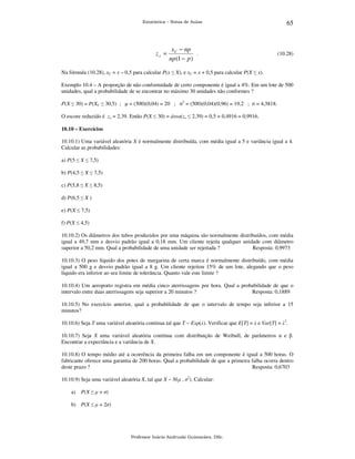 Estatística – Notas de Aulas

zx =

x C − np
.
np (1 − p )

65

(10.28)

Na fórmula (10.28), xC = x – 0,5 para calcular P(x ≤ X), e xC = x + 0,5 para calcular P(X ≤ x).
Exemplo 10.4 – A proporção de não conformidade de certo componente é igual a 4%. Em um lote de 500
unidades, qual a probabilidade de se encontrar no máximo 30 unidades não conformes ?
P(X ≤ 30) = P(XC ≤ 30,5) ; µ = (500)(0,04) = 20 ; σ2 = (500)(0,04)(0,96) = 19,2 ; σ = 4,3818.
O escore reduzido é zx = 2,39. Então P(X ≤ 30) = área(zx ≤ 2,39) = 0,5 + 0,4916 = 0,9916.
10.10 – Exercícios

10.10.1) Uma variável aleatória X é normalmente distribuída, com média igual a 5 e variância igual a 4.
Calcular as probabilidades:
a) P(5 ≤ X ≤ 7,5)
b) P(4,5 ≤ X ≤ 7,5)
c) P(5,8 ≤ X ≤ 8,5)
d) P(6,5 ≤ X )
e) P(X ≤ 7,5)
f) P(X ≤ 4,5)
10.10.2) Os diâmetros dos tubos produzidos por uma máquina são normalmente distribuídos, com média
igual a 49,7 mm e desvio padrão igual a 0,18 mm. Um cliente rejeita qualquer unidade com diâmetro
superior a 50,2 mm. Qual a probabilidade de uma unidade ser rejeitada ?
Resposta: 0,9973
10.10.3) O peso líquido dos potes de margarina de certa marca é normalmente distribuído, com média
igual a 500 g e desvio padrão igual a 8 g. Um cliente rejeitou 15% de um lote, alegando que o peso
líquido era inferior ao seu limite de tolerância. Quanto vale este limite ?
10.10.4) Um aeroporto registra em média cinco aterrissagens por hora. Qual a probabilidade de que o
intervalo entre duas aterrissagens seja superior a 20 minutos ?
Resposta: 0,1889
10.10.5) No exercício anterior, qual a probabilidade de que o intervalo de tempo seja inferior a 15
minutos?
10.10.6) Seja T uma variável aleatória contínua tal que T ~ Exp(λ). Verificar que E[T] = λ e Var[T] = λ2.
10.10.7) Seja X uma variável aleatória contínua com distribuição de Weibull, de parâmetros α e β.
Encontrar a expectância e a variância de X.
10.10.8) O tempo médio até a ocorrência da primeira falha em um componente é igual a 500 horas. O
fabricante oferece uma garantia de 200 horas. Qual a probabilidade de que a primeira falha ocorra dentro
deste prazo ?
Resposta: 0,6703
10.10.9) Seja uma variável aleatória X, tal que X ~ N(µ , σ2). Calcular:
a)

P(X ≤ µ + σ)

b) P(X ≤ µ + 2σ)

Professor Inácio Andruski Guimarães, DSc.

 