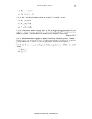 Estatística – Notas de Aulas

c)

66

P(µ – σ ≤ X ≤ µ + σ)

d) P(µ – 3σ ≤ X ≤ µ + 3σ)
10.10.10) Seja X uma variável aleatória contínua tal que X ~ χ27 . Determinar xc tal que:
a)

P(X ≤ xc ) = 0,95

b) P( xc ≤ X ) = 0,95
c)

P( xc ≤ X ) = 0,025

10.10.11) Uma empresa aérea registra um índice de 8% de desistência para determinado vôo. Para
compensar o prejuízo a empresa, que utiliza um avião com capacidade para 150 passageiros, costuma
vender 155 passagens. Qual a probabilidade de que haja excesso de lotação (overbooking) ?
Resposta: 0,0096
10.10.12) O tempo médio até a ocorrência da primeira falha em um componente é igual a 500 horas. O
fabricante oferece uma garantia de 200 horas. Um equipamento utiliza oito unidades deste componente.
Qual a probabilidade de no máximo duas unidades apresentarem defeito no prazo de garantia ?
10.10.13) Seja X uma v.a.c. com distribuição de Weibull, de parâmetros α = 0,0281 e β = 2,3499.
Calcular:
a) P(2,5 ≤ X )
b) P(X ≤ 3)

Professor Inácio Andruski Guimarães, DSc.

 