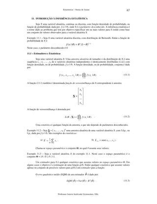 67

Estatística – Notas de Aulas

11. INTRODUÇÃO À INFERÊNCIA ESTATÍSTICA

Seja X uma variável aleatória, contínua ou discreta, com função densidade de probabilidade, ou
função de probabilidade dada por f (x | θ), onde θ é o parâmetro desconhecido. A inferência estatística é
o nome dado ao problema que tem por objetivo especificar um ou mais valores para θ, tendo como base
um conjunto de valores observados para a variável aleatória X.
Exemplo 11.1 – Seja X uma variável aleatória discreta, com distribuição de Bernoulli. Então a função de
probabilidade de X é:

f ( x | θ ) = θ x (1 − θ )1− x
Neste caso, o parâmetro desconhecido é θ.
11.1 – Estimadores e Estatísticas

Seja uma variável aleatória X. Uma amostra aleatória de tamanho n da distribuição de X é uma
seqüência x1 , x2 , ... , xn de n variáveis aleatórias independentes e identicamente distribuídas (i.i.d.) com
função densidade, ou de probabilidade, f (x | θ). A função densidade, ou de probabilidade, conjunta é dada
por:
n

f ( x 1 , x 2 ,..., x n | θ ) =

∏

f ( xi | θ )

.

(11.1)

i =1

A função (11.1) também é denominada função de verossimilhança de θ correspondente à amostra:

 x1 
x 
X =  2.
 ... 
 
 xn 
A função de verossimilhança é denotada por:

L (θ ; X ) =

n

∏

f ( xi | θ )

.

(11.2)

i =1

Uma estatística é qualquer função da amostra, e que não depende de parâmetros desconhecidos.
Exemplo 11.2 – Seja X = [ x1 , ... , xn ]T uma amostra aleatória de uma variável aleatória X ,com f.d.p., ou
f.p., dada por f (x | θ). São exemplos de estatísticas:
a) X = 1
n

n

∑

xi .

b) X (1) = min( x1 ,..., x n ) .

i =1

Chama-se espaço paramétrico o conjunto Θ, no qual θ assume seus valores.
Exemplo 11.3 – Seja a variável aleatória X do exemplo 11.1. Neste caso o espaço paramétrico é o
conjunto Θ = {θ ; 0 ≤ θ ≤ 1}.
Um estimador para θ é qualquer estatística que assuma valores no espaço paramétrico Θ. Em
alguns casos o objetivo é a estimação de uma função g(θ). Então qualquer estatística que assume valores
apenas no conjunto de possíveis valores para g(θ) é um estimador para a função.

ˆ
O erro quadrático médio (EQM) de um estimador θ é dado por:
EQM [θˆ ] = Var [θˆ ] − B 2 [θˆ ] .

Professor Inácio Andruski Guimarães, DSc.

(11.3)

 