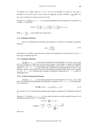 68

Estatística – Notas de Aulas

Na fórmula (11.3), B[θˆ ] = E [θˆ ] − θ é o viés, ou vício, do estimador. Se E [θˆ ] = θ , diz-se que o
estimador é não viciado, ou não viesado. Neste caso EQM [θˆ ] = Var [θˆ ] . Também, se lim B [θˆ ] = 0 ,
n→ ∞

diz-se que o estimador é assintoticamente não viesado.
Exemplo 11.4 – Seja X = [x1 , x2 , ... , xn]T uma amostra aleatória da variável aleatória X, tal que E[X] = µ
e Var[X] = σ2. Neste caso:

1
E[ X ] = E 
n
Então X = 1
n

n

∑

n

∑x
i =1

i

 1  n
 1
 = n E ∑ x i  = n

 i =1 

n

∑ E[ x

]= µ.

i

i =1

x i é um estimador não viesado para µ.

i =1

11.2 – Estimadores Eficientes

Seja θˆ o estimador para um parâmetro desconhecido θ. A eficiência do estimador em questão é
dada por:
e [θˆ ] =

LI [θ ]

.

Var [θˆ ]

(11.4)

Na fórmula (11.4), LI[θ] é o limite inferior da variância dos estimadores não viesados de θ. Se e [θˆ ] = 1 ,
diz-se que o estimador é eficiente.
11.3 – Estatísticas Suficientes

Seja X = [x1 , x2 , ... , xn]T uma amostra aleatória da variável aleatória X, com f.d.p., ou f.p., dada
por f(x| θ). Quando se utiliza uma estatística para resumir as informações a respeito do parâmetro
desconhecido θ, deve-se evitar que haja perda de informação. Neste sentido, se existe uma estatística,
dada por T = T(x1 , x2 , ... , xn), que contém toda a informação fornecida por X, diz-se que T é uma
estatística suficiente para estimar θ. De acordo com Bolfarine e Sandoval (2001), diz-se que a estatística
T = T(x1 , x2 , ... , xn) é suficiente para θ, quando a distribuição condicional de x1 , ... , xn dado T é
independente de θ.
11.3.1 – Critério da Fatoração de Neyman

Seja X = [x1 , x2 , ... , xn]T uma amostra aleatória da variável aleatória X, com f.d.p., ou f.p., dada
por f(x| θ), e função de verossimilhança L(θ ; X). Então a estatística T = T(x1 , x2 , ... , xn) é suficiente para
θ se, e somente se:

L(θ ; X) = h( x1 ,..., x n ) g θ (T ( x1 ,..., x n )) .

(11.5)

Na expressão (11.5), h é uma função que depende apenas de X e gθ depende de θ e de X apenas através de
T.
Exemplo 11.5 – Seja X = [x1 , x2 , ... , xn]T uma amostra aleatória da variável aleatória discreta X, com
distribuição de Poisson, isto é, X ~ P(θ). Então:
L (θ ; X ) =

n

∏

f (xi | θ )

i =1

e −θ θ x1 e −θ θ x n
L (θ ; X ) =
...
=
x1 !
xn!

n

1

e

n

− nθ

θ

∏x!
i

i =1

Neste caso:

Professor Inácio Andruski Guimarães, DSc.

∑ xi
i =1

 