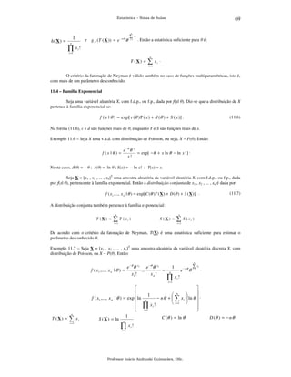 69

Estatística – Notas de Aulas

n

h (X ) =

1

e g θ (T ( X )) = e

n

− nθ

θ

∑ xi
i =1

. Então a estatística suficiente para θ é:

∏x!
i

i =1

T (X ) =

n

∑x

i

.

i =1

O critério da fatoração de Neyman é válido também no caso de funções multiparamétricas, isto é,
com mais de um parâmetro desconhecido.
11.4 – Família Exponencial

Seja uma variável aleatória X, com f.d.p., ou f.p., dada por f(x| θ). Diz-se que a distribuição de X
pertence à família exponencial se:

f ( x | θ ) = exp[ c (θ )T ( x ) + d (θ ) + S ( x )] .

(11.6)

Na forma (11.6), c e d são funções reais de θ, enquanto T e S são funções reais de x.
Exemplo 11.6 – Seja X uma v.a.d. com distribuição de Poisson, ou seja, X ~ P(θ). Então:
f (x |θ ) =

e −θ θ
x!

x

= exp[ −θ + x ln θ − ln x ! ] .

Neste caso, d(θ) = – θ ; c(θ) = ln θ ; S(x) = – ln x! ; T(x) = x.
Seja X = [x1 , x2 , ... , xn]T uma amostra aleatória da variável aleatória X, com f.d.p., ou f.p., dada
por f(x| θ), pertencente à família exponencial. Então a distribuição conjunta de x1 , x2 , ... , xn é dada por:
f ( x1 ,..., x n | θ ) = exp[ C (θ )T ( X ) + D (θ ) + S ( X )] .

(11.7)

A distribuição conjunta também pertence à família exponencial:
T (X ) =

n

∑ T (x

i

S (X ) =

)

i =1

n

∑ S (x

i

)

i =1

De acordo com o critério da fatoração de Neyman, T(X) é uma estatística suficiente para estimar o
parâmetro desconhecido θ.
Exemplo 11.7 – Seja X = [x1 , x2 , ... , xn]T uma amostra aleatória da variável aleatória discreta X, com
distribuição de Poisson, ou X ~ P(θ). Então:

e −θ θ x1 e −θ θ x n
f ( x1 ,..., x n | θ ) =
...
=
x1 !
xn !

n

1

e

n

− nθ

θ

∑ xi
i =1

.

∏x!
i

i =1

T (X ) =

n

∑x
i =1

i



f ( x1 ,..., x n | θ ) = exp  ln



1
S (X ) = ln n
∏ xi !

1
n

∏
i =1



 n

− n θ +  ∑ x i  ln θ  .

 i =1 
xi !


C (θ ) = ln θ

i =1

Professor Inácio Andruski Guimarães, DSc.

D (θ ) = − n θ

 