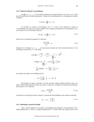 70

Estatística – Notas de Aulas

11.5 – Método da Máxima Verossimilhança
Seja X = [x1 , x2 , ... , xn]T uma amostra aleatória da variável aleatória X, com f.d.p., ou f.p., dada
por f(x|θ), pertencente à família exponencial. A função de verossimilhança de θ, correspondente à amostra
é dada por:
L (θ ; X ) =

n

∏

f (xi | θ )

i =1

O estimador de máxima verossimilhança de θ é o valor θˆ que maximiza a função de
verossimilhança. Em geral é mais prático trabalhar com o logaritmo da função de verossimilhança, isto é,
com a função log-verossimilhança, dada por:
n

l (θ ; X ) = ln( ∏ f ( x i | θ ) ) .

(11.8)

i =1

Desta forma o estimador do parâmetro θ é dado por:
∂ l (θ | X )
=0
∂θ

.

(11.9)

Exemplo 11.8 – Seja X = [x1 , x2 , ... , xn]T uma amostra aleatória da variável aleatória discreta X, com
distribuição de Poisson, ou X ~ P(θ). Então:

e −θ θ x1 e −θ θ x n
...
L (θ | X ) =
=
x1 !
xn !

n

1

e

n

− nθ

θ

∑ xi
i =1

∏x!
i

i =1

l (θ ; X ) = ln

1
n

∏

 n

− n θ +  ∑ x i  ln θ
 i =1 
xi !

i =1

∂
 n
1
l (θ ; X ) = − n +  ∑ x i  = 0
∂θ
 i =1  θ
O estimador de máxima verossimilhança de θ é:

θˆ =

1 n

 ∑ xi 
n  i =1 

⇒

θˆ = X .

Há situações nas quais a derivada (11.9) não apresenta solução analítica explícita. Neste caso
pode-se utilizar algum método numérico para obter o valor para o estimador de máxima verossimilhança.
Seja a função escore, dada por:

U (θ ) =

∂ l (θ | X )
∂θ

.

(11.10)

O método mais utilizado para obter a solução é o método de Newton-Raphson, que resulta na expressão:

θ k +1 = θ k −

U (θ k )
U ' (θ k )

.

(11.11)

11.6 – Distribuição Amostral da Média
Seja a variável aleatória X, associada a uma população de tamanho N, cujos parâmetros são a
média populacional, µ = E[X], e a variância populacional σ2 = Var[X]. Além disto, supõe-se que os dois

Professor Inácio Andruski Guimarães, DSc.

 