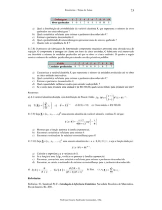 73

Estatística – Notas de Aulas

Embalagem
Ovos quebrados

1
1

2
0

3
1

4
2

5
0

6
1

7
1

8
0

9
0

10
3

a)

Qual a distribuição de probabilidade da variável aleatória X, que representa o número de ovos
quebrados em uma embalagem ?
b) Qual a estatística suficiente para estimar o parâmetro desconhecido θ ?
c) Estimar o parâmetro desconhecido θ.
d) Qual a probabilidade de uma embalagem apresentar mais de um ovo quebrado ?
e) Quanto vale a expectância de X ?
11.7.8) O processo de fabricação de determinado componente mecânico apresenta uma elevada taxa de
rejeição. O componente é entregue ao cliente em lotes de cinco unidades. O fabricante está interessado
em descobrir o número de unidades produzidas até que se obter as cinco unidades. O quadro a seguir
mostra o número de unidades produzidas para atender aos dez primeiros pedidos.
Pedido
Unidades produzidas

1
8

2
7

3
7

4
6

5
8

6
9

7
5

8
6

9
7

10
7

a)

Caracterizar a variável aleatória X, que representa o número de unidades produzidas até se obter
as cinco unidades necessárias.
b) Qual a estatística suficiente para estimar o parâmetro desconhecido θ ?
c) Estimar o parâmetro desconhecido θ.
d) Qual a quantidade média necessária para atender cada pedido ?
e) Se o custo para produzir uma unidade é de R$ 100,00, qual o custo médio para produzir um lote?
Respostas:
a) X é variável aleatória discreta com distribuição de Pascal. Então f ( x | θ ) =  x − 1 θ 5 (1 − θ ) x − 5 .

5 −1




b)

 10

T (X) =  ∑ xi 
 i =1 

c ) θˆ = 5 X

−1

d) E(X) = 5,8

e) Custo médio = R$ 580,00.

11.7.9) Seja X = [x1 , x2 , ... , xn]T uma amostra aleatória da variável aleatória contínua X, tal que:

f (x | θ ) =

x +1
 x
exp  − 
θ (θ + 1 )
 θ

a) Mostrar que a função pertence à família exponencial.
b) Encontrar a estatística suficiente para estimar θ.
c) Encontrar o estimadore de máxima verossimilhança para θ.
11.7.10) Seja X = [x1 , x2 , ... , xn]T uma amostra aleatória da v. a. c. X, 0 ≤ X ≤ 1, e seja a função dada por:

f ( x | θ ) = θ x θ −1 .
a)
b)
c)
d)

Calcular a expectância e a variância de X.
Se a função é uma f.d.p., verificar se pertence à família exponencial.
Encontrar, caso exista, uma estatística suficiente para estimar o parâmetro desconhecido.
Encontrar, se existir, o estimador de máxima verossimilhança para o parâmetro desconhecido.

a) E [ X ] =

θ
θ +2

,

Var [ X ] =

θ ( 2θ − 1)
(θ + 2 )( θ + 1) 2

b) Sim.

c) T ( X ) =

n

∑ ln x

i

.

i =1

Referências

Bolfarine, H., Sandoval, M.C., Introdução à Inferência Estatística. Sociedade Brasileira de Matemática.
Rio de Janeiro, RJ. 2001.

Professor Inácio Andruski Guimarães, DSc.

 