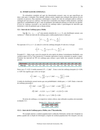 74

Estatística – Notas de Aulas

12. INTERVALOS DE CONFIANÇA

Os estimadores estudados até aqui são denominados pontuais, uma vez que especificam um
único valor para o estimador. Este método, embora correto, impede uma avaliação mais precisa do erro
cometido no processo. Para aumentar a informação a respeito do valor do estimador pode-se utilizar a
estimação por intervalo de confiança. Tal intervalo é construído com relação à média amostral, e permite
especificar a probabilidade de que o valor do parâmetro desconhecido pertença ao intervalo em questão.
O nível de confiança associado a um intervalo de confiança indica a percentagem de intervalos que
incluiriam o valor do parâmetro que se deseja estimar.
12.1 – Intervalo de Confiança para a Média

Seja X = [x1 , x2 , ... , xn]T uma amostra aleatória da v. a. c. X, com distribuição normal, com
variância σ2 . Então um intervalo de confiança para a média populacional µ é dado por:

σ
σ .

; X + zα
 X − zα 2

2
n
n


(12.1)

Na expressão (12.1), α = 1 – β, onde β é o nível de confiança desejado. O valor de α é tal que:

σ
σ 

.
P  X − zα
≤ µ ≤ X + zα
 = β
2
2
n
n


(12.2)

Exemplo12.1 – Sabe-se que o peso da semente de certa espécie de planta é normalmente distribuído, com
variância igual a 0,25 g. Uma amostra de 15 sementes apresentou os pesos mostrados no quadro a seguir.
Construir um intervalo de 95% de confiança para estimar o peso médio das sementes da planta em
questão.
Observação
Peso (g)

1
8,0

2
7,5

3
6,7

4
7,2

5
8,0

6
7,1

7
7,8

8
7,2

9
6,8

10
7,3

11
6,6

12
8,2

13
8,1

14
7,4

15
6,9

Neste caso, σ2 = 0,25. A média amostral é X = 7 ,3867 . Como o nível de confiança desejado é β = 0,90,
α = 0,05. Isto significa que α deve ser tal que:

0 ,5
0 ,5 
.
P  7 , 3867 − z α
≤ µ ≤ 7 , 3867 + z α
 = 0 , 90
2
2
15
15 


A tabela da distribuição normal mostra que esta probabilidade é obtida para z = 1,645. Então o intervalo
de confiança procurado é:

0 ,5
0 ,5 
P  7 , 3867 − 1, 645
≤ µ ≤ 7 , 3867 + 1, 645
 = 0 , 90
15
15 

P [7 , 3867 − 0 , 2124 ≤ µ ≤ 7 , 3867 + 0 , 2124

]=

0 , 90

P [7 ,1743 ≤ µ ≤ 7 , 5991 ] = 0 , 90 .

Os níveis de confiança, e os respectivos valores críticos, mais utilizados na prática são mostrados
no Quadro 12.1.
Quadro 12.1 – Níveis de confiança.
β 0,90 0,95 0,99
zc 1,645 1,96 2,58
12.1.1 – Intervalo de Confiança para a Média, com σ2 Desconhecida.

No exemplo anterior a variância populacional é conhecida. Entretanto, tal fato não é freqüente na
prática, quando não se dispõe de informação a respeito da variância populacional. Em situações com esta

Professor Inácio Andruski Guimarães, DSc.

 