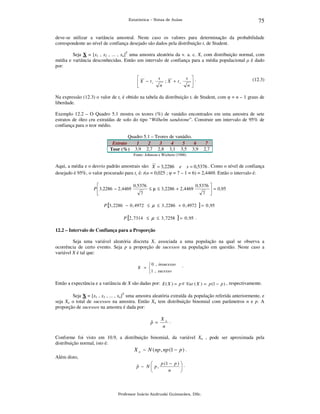 75

Estatística – Notas de Aulas

deve-se utilizar a variância amostral. Neste caso os valores para determinação da probabilidade
correspondente ao nível de confiança desejado são dados pela distribuição t, de Student.
Seja X = [x1 , x2 , ... , xn]T uma amostra aleatória da v. a. c. X, com distribuição normal, com
média e variância desconhecidas. Então um intervalo de confiança para a média populacional µ é dado
por:

 X − tc


s
n

s .

n

; X + tc

(12.3)

Na expressão (12.3) o valor de tc é obtido na tabela da distribuição t, de Student, com φ = n – 1 graus de
liberdade.
Exemplo 12.2 – O Quadro 5.1 mostra os teores (%) de vanádio encontrados em uma amostra de sete
estratos de óleo cru extraídas de solo do tipo “Wilhelm sandstone”. Construir um intervalo de 95% de
confiança para o teor médio.
Quadro 5.1 – Teores de vanádio.
Estrato
1
2
3
4
5
6
Teor (%) 3,9 2,7 2,8 3,1 3,5 3,9

7
2,7

Fonte: Johnson e Wichern (1988)

Aqui, a média e o desvio padrão amostrais são: X = 3,2286 e s = 0,5376 . Como o nível de confiança
desejado é 95%, o valor procurado para tc é: t(α = 0,025 ; φ = 7 – 1 = 6) = 2,4469. Então o intervalo é:

0 ,5376
0 ,5376 
P  3 ,2286 − 2 ,4469
≤ µ ≤ 3 ,2286 + 2 ,4469
 = 0 ,95
7
7 

P [3 , 2286 − 0 , 4972 ≤ µ ≤ 3 , 2286 + 0 , 4972

P [2 , 7314 ≤ µ ≤ 3 , 7258

]=

]=

0 , 95

0 , 95 .

12.2 – Intervalo de Confiança para a Proporção

Seja uma variável aleatória discreta X, associada a uma população na qual se observa a
ocorrência de certo evento. Seja p a proporção de sucessos na população em questão. Neste caso a
variável X é tal que:
 0 , insucesso
X = 
1 , sucesso

.

Então a expectância e a variância de X são dadas por: E ( X ) = p e Var ( X ) = p (1 − p ) , respectivamente.
Seja X = [x1 , x2 , ... , xn]T uma amostra aleatória extraída da população referida anteriormente, e
seja Xn o total de sucessos na amostra. Então Xn tem distribuição binomial com parâmetros n e p. A
proporção de sucessos na amostra é dada por:

ˆ
p =

Xn .
n

Conforme foi visto em 10.9, a distribuição binomial, da variável Xn , pode ser aproximada pela
distribuição normal, isto é:
X n ~ N ( np , np (1 − p ) .
Além disto,
p (1 − p )  .

ˆ
p ~ N  p,

n



Professor Inácio Andruski Guimarães, DSc.

 
