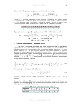 76

Estatística – Notas de Aulas

O intervalo de confiança para a proporção p, com nível β de confiança, é dado por:

ˆ
P  p − zα
2


ˆ
ˆ
p (1 − p ) 
.
 = β
n


p (1 − p )
ˆ
≤ p ≤ p + zα
2
n

(12.4)

Exemplo 12.3 – Efetuou-se uma inspeção em uma amostra de 15 unidades de certo produto. Seja X a
v.a.d. que representa a ocorrência de alguma não conformidade, ou seja, X = 0, se a unidade é conforme,
ou X = 1, caso esteja fora de conformidade. O resultado da inspeção é mostrado no quadro a seguir.
Construir um intervalo de 90% de confiança para a proporção de não conformidade do produto.
Unidade
X

1
0

2
0

3
0

4
1

5
0

6
1

7
0

8
0

9
0

10
0

11
0

12
0

13
0

14
0

15
1

A proporção de sucessos é: p = 3 = 0 , 2 . Para o nível β = 90%, z = 1,645. Então o intervalo é:
ˆ
15

( 0 , 2 )( 1 − 0 , 2 )
( 0 , 2 )( 1 − 0 , 2 ) 
P  0 , 2 − (1, 645 )
≤ p ≤ 0 , 2 + (1, 645 )
 = 0 , 90
15
15


P [0 , 2 − 0 ,1699 ≤ p ≤ 0 , 2 + 0 ,1699 ] = 0 , 90
P [0 , 0301 ≤ p ≤ 0 , 3699 ] = 0 , 90 .

12.3 – Intervalo de Confiança para a Diferença de Médias

Na prática, a necessidade de comparar duas médias populacionais pode ser observada em
experimentos em áreas como medicina e agronomia, por exemplo. Aqui são consideradas duas
populações, supostamente com distribuição normal, com médias e variâncias dadas por µ1 e σ12, para a
primeira população, e µ2 e σ22, para a segunda população. Uma questão importante diz respeito à
igualdade das variâncias populacionais. Uma prática comum é utilizar a variância ponderada para a
construção do intervalo de confiança para a diferença de duas médias. Sejam duas amostras aleatórias das
populações de interesse, X1 = [x11 , x12 , ... , x1n1 ]T e X2 = [x21 , x22 , ... , x2n2]T, com médias e variâncias
2
dadas por X 1 e s12 e X 2 e s 2 , respectivamente. Então o intervalo de confiança para a diferença
das duas médias populacionais é dado por:


ˆ
ˆ
ˆ
ˆ
σ (2X 1 − X 2 ) σ (2X 1 − X 2 )
σ (2X 1 − X 2 ) σ (2X 1 − X 2 )
P ( X 1 − X 2 ) − t c
+
≤ (µ 1 − µ 2 ) ≤ ( X 1 − X 2 ) + t c
+

n1
n2
n1
n2



=β



(12.5)

O erro padrão para a diferença das médias é dado por:
σˆ (2X

1

−X

2

)

=

2
( n 1 − 1) s 12 + ( n 2 − 1) s 2 .
n1 + n 2 − 2

(12.6)

O valor de tc é obtido diretamente na tabela da distribuição t, de Student, com φ = n1 + n2 – 2 graus de
liberdade.
Exemplo 12.3 – O Quadro 12.2 mostra os teores de ferro observados em amostras de óleo cru, uma
oriunda de argila Wilhelm e outra de argila sub-mulinia. Construir um intervalo de 95% de confiança para
a diferença dos teores médios das duas amostras.
Quadro 12.2 – Teores de ferro (%) em amostras de óleo cru.
Observação 1
2
3
4
5
6
7
8
9 10 11
Wilhelm
51 49 36 45 46 43 35
Sub-Mulinia 47 32 12 17 36 35 41 36 32 46 30
Fonte: Johnson e Wichern (1988)

Professor Inácio Andruski Guimarães, DSc.

 